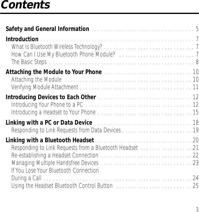  3 Contents Safety and General Information  . . . . . . . . . . . . . . . . . . . . . . . . . . . . . . . . . . 5 Introduction  . . . . . . . . . . . . . . . . . . . . . . . . . . . . . . . . . . . . . . . . . . . . . . . . . . . 7What Is Bluetooth Wireless Technology? . . . . . . . . . . . . . . . . . . . . . . . . . . . . . . 7How Can I Use My Bluetooth Phone Module?  . . . . . . . . . . . . . . . . . . . . . . . . . 7The Basic Steps  . . . . . . . . . . . . . . . . . . . . . . . . . . . . . . . . . . . . . . . . . . . . . . . . 8 Attaching the Module to Your Phone  . . . . . . . . . . . . . . . . . . . . . . . . . . . . . 10Attaching the Module  . . . . . . . . . . . . . . . . . . . . . . . . . . . . . . . . . . . . . . . . . . 10Verifying Module Attachment . . . . . . . . . . . . . . . . . . . . . . . . . . . . . . . . . . . . . 11 Introducing Devices to Each Other  . . . . . . . . . . . . . . . . . . . . . . . . . . . . . . . 12Introducing Your Phone to a PC  . . . . . . . . . . . . . . . . . . . . . . . . . . . . . . . . . . . 12Introducing a Headset to Your Phone . . . . . . . . . . . . . . . . . . . . . . . . . . . . . . . 15 Linking with a PC or Data Device  . . . . . . . . . . . . . . . . . . . . . . . . . . . . . . . . 18Responding to Link Requests from Data Devices . . . . . . . . . . . . . . . . . . . . . . . 19 Linking with a Bluetooth Headset . . . . . . . . . . . . . . . . . . . . . . . . . . . . . . . . 20Responding to Link Requests from a Bluetooth Headset . . . . . . . . . . . . . . . . . 21Re-establishing a Headset Connection . . . . . . . . . . . . . . . . . . . . . . . . . . . . . . 22Managing Multiple Handsfree Devices . . . . . . . . . . . . . . . . . . . . . . . . . . . . . . 23If You Lose Your Bluetooth Connection During a Call . . . . . . . . . . . . . . . . . . . . . . . . . . . . . . . . . . . . . . . . . . . . . . . . . 24Using the Headset Bluetooth Control Button  . . . . . . . . . . . . . . . . . . . . . . . . . 25