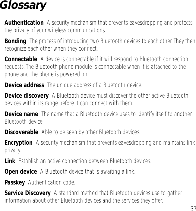 37GlossaryAuthentication  A security mechanism that prevents eavesdropping and protects the privacy of your wireless communications.Bonding  The process of introducing two Bluetooth devices to each other. They then recognize each other when they connect.Connectable  A device is connectable if it will respond to Bluetooth connection requests. The Bluetooth phone module is connectable when it is attached to the phone and the phone is powered on.Device address  The unique address of a Bluetooth device.Device discovery  A Bluetooth device must discover the other active Bluetooth devices within its range before it can connect with them.Device name  The name that a Bluetooth device uses to identify itself to another Bluetooth device.Discoverable  Able to be seen by other Bluetooth devices.Encryption  A security mechanism that prevents eavesdropping and maintains link privacy.Link  Establish an active connection between Bluetooth devices.Open device  A Bluetooth device that is awaiting a link.Passkey  Authentication code.Service Discovery  A standard method that Bluetooth devices use to gather information about other Bluetooth devices and the services they offer.