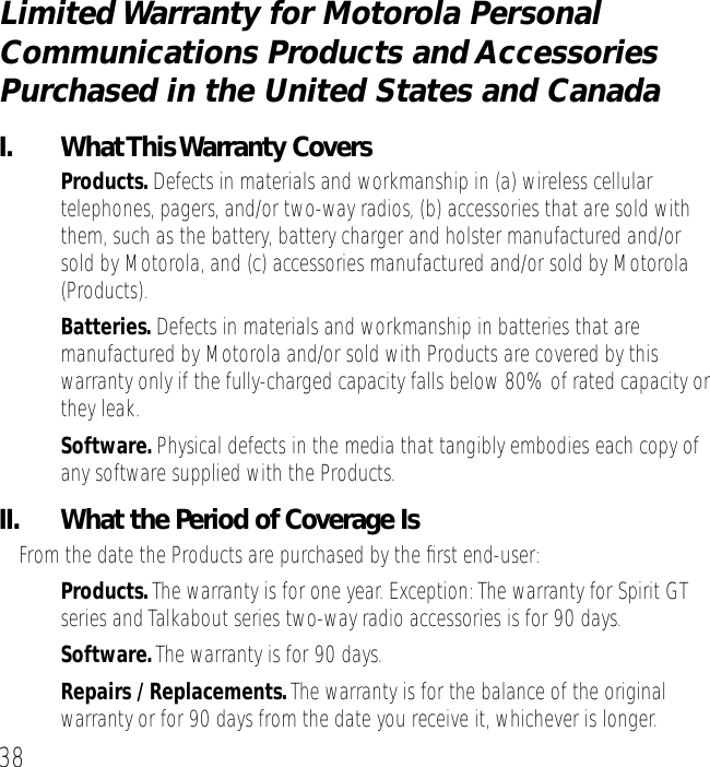 38Limited Warranty for Motorola Personal Communications Products and Accessories Purchased in the United States and CanadaI. What This Warranty Covers&bull;Products. Defects in materials and workmanship in (a) wireless cellular telephones, pagers, and/or two-way radios, (b) accessories that are sold with them, such as the battery, battery charger and holster manufactured and/or sold by Motorola, and (c) accessories manufactured and/or sold by Motorola (Products).&bull;Batteries. Defects in materials and workmanship in batteries that are manufactured by Motorola and/or sold with Products are covered by this warranty only if the fully-charged capacity falls below 80% of rated capacity or they leak.&bull;Software. Physical defects in the media that tangibly embodies each copy of any software supplied with the Products.II.  What the Period of Coverage IsFrom the date the Products are purchased by the ﬁrst end-user:&bull;Products. The warranty is for one year. Exception: The warranty for Spirit GT series and Talkabout series two-way radio accessories is for 90 days.&bull;Software. The warranty is for 90 days.&bull;Repairs / Replacements. The warranty is for the balance of the original warranty or for 90 days from the date you receive it, whichever is longer.