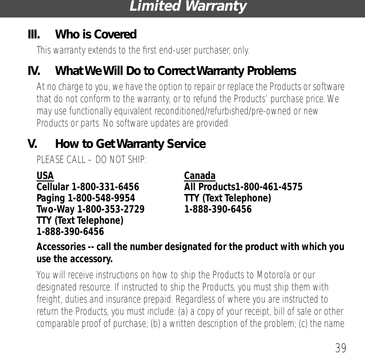 39Limited WarrantyIII.  Who is CoveredThis warranty extends to the ﬁrst end-user purchaser, only.IV.  What We Will Do to Correct Warranty ProblemsAt no charge to you, we have the option to repair or replace the Products or software that do not conform to the warranty, or to refund the Products&rsquo; purchase price. We may use functionally equivalent reconditioned/refurbished/pre-owned or new Products or parts. No software updates are provided.V.  How to Get Warranty ServicePLEASE CALL &ndash; DO NOT SHIP:USA CanadaCellular 1-800-331-6456  All Products1-800-461-4575Paging 1-800-548-9954  TTY (Text Telephone) Two-Way 1-800-353-2729 1-888-390-6456TTY (Text Telephone) 1-888-390-6456Accessories -- call the number designated for the product with which you use the accessory. You will receive instructions on how to ship the Products to Motorola or our designated resource. If instructed to ship the Products, you must ship them with freight, duties and insurance prepaid. Regardless of where you are instructed to return the Products, you must include: (a) a copy of your receipt, bill of sale or other comparable proof of purchase; (b) a written description of the problem; (c) the name 