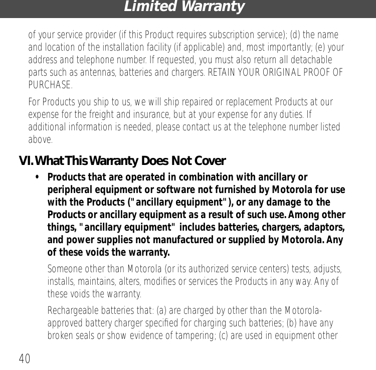 Limited Warranty40of your service provider (if this Product requires subscription service); (d) the name and location of the installation facility (if applicable) and, most importantly; (e) your address and telephone number. If requested, you must also return all detachable parts such as antennas, batteries and chargers. RETAIN YOUR ORIGINAL PROOF OF PURCHASE.For Products you ship to us, we will ship repaired or replacement Products at our expense for the freight and insurance, but at your expense for any duties. If additional information is needed, please contact us at the telephone number listed above.VI. What This Warranty Does Not Cover&bull; Products that are operated in combination with ancillary or peripheral equipment or software not furnished by Motorola for use with the Products ("ancillary equipment"), or any damage to the Products or ancillary equipment as a result of such use. Among other things, "ancillary equipment" includes batteries, chargers, adaptors, and power supplies not manufactured or supplied by Motorola. Any of these voids the warranty.&bull; Someone other than Motorola (or its authorized service centers) tests, adjusts, installs, maintains, alters, modiﬁes or services the Products in any way. Any of these voids the warranty.&bull; Rechargeable batteries that: (a) are charged by other than the Motorola-approved battery charger speciﬁed for charging such batteries; (b) have any broken seals or show evidence of tampering; (c) are used in equipment other 