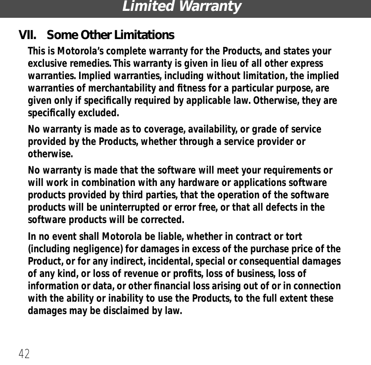 Limited Warranty42VII.  Some Other LimitationsThis is Motorola&rsquo;s complete warranty for the Products, and states your exclusive remedies. This warranty is given in lieu of all other express warranties. Implied warranties, including without limitation, the implied warranties of merchantability and ﬁtness for a particular purpose, are given only if speciﬁcally required by applicable law. Otherwise, they are speciﬁcally excluded. No warranty is made as to coverage, availability, or grade of service provided by the Products, whether through a service provider or otherwise. No warranty is made that the software will meet your requirements or will work in combination with any hardware or applications software products provided by third parties, that the operation of the software products will be uninterrupted or error free, or that all defects in the software products will be corrected.  In no event shall Motorola be liable, whether in contract or tort (including negligence) for damages in excess of the purchase price of the Product, or for any indirect, incidental, special or consequential damages of any kind, or loss of revenue or proﬁts, loss of business, loss of information or data, or other ﬁnancial loss arising out of or in connection with the ability or inability to use the Products, to the full extent these damages may be disclaimed by law.