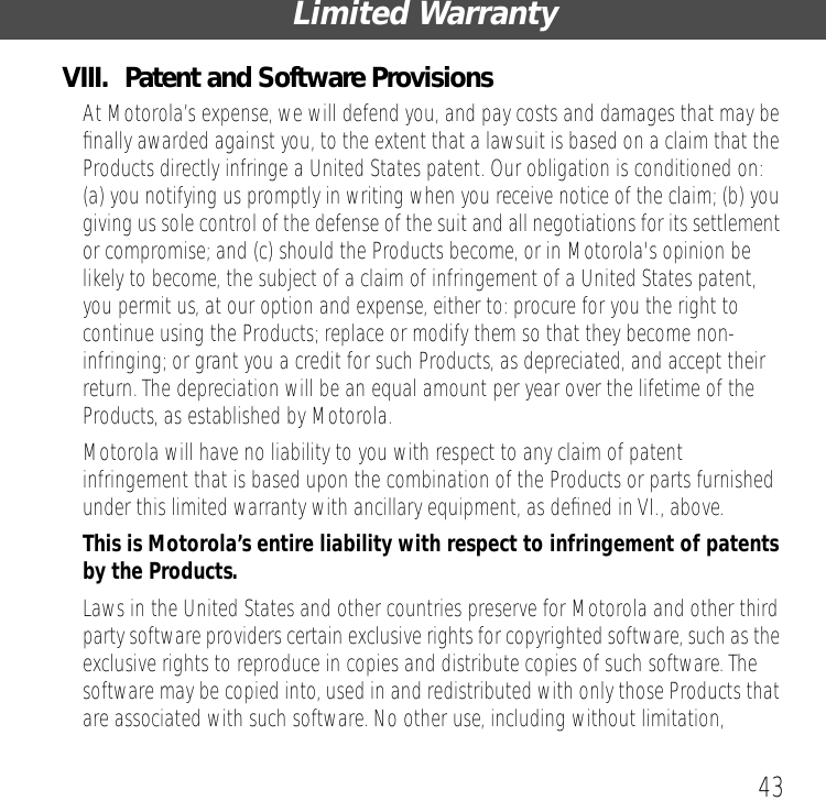 43Limited WarrantyVIII.  Patent and Software ProvisionsAt Motorola&rsquo;s expense, we will defend you, and pay costs and damages that may be ﬁnally awarded against you, to the extent that a lawsuit is based on a claim that the Products directly infringe a United States patent. Our obligation is conditioned on: (a) you notifying us promptly in writing when you receive notice of the claim; (b) you giving us sole control of the defense of the suit and all negotiations for its settlement or compromise; and (c) should the Products become, or in Motorola's opinion be likely to become, the subject of a claim of infringement of a United States patent, you permit us, at our option and expense, either to: procure for you the right to continue using the Products; replace or modify them so that they become non-infringing; or grant you a credit for such Products, as depreciated, and accept their return. The depreciation will be an equal amount per year over the lifetime of the Products, as established by Motorola.Motorola will have no liability to you with respect to any claim of patent infringement that is based upon the combination of the Products or parts furnished under this limited warranty with ancillary equipment, as deﬁned in VI., above.This is Motorola&rsquo;s entire liability with respect to infringement of patents by the Products. Laws in the United States and other countries preserve for Motorola and other third party software providers certain exclusive rights for copyrighted software, such as the exclusive rights to reproduce in copies and distribute copies of such software. The software may be copied into, used in and redistributed with only those Products that are associated with such software. No other use, including without limitation, 
