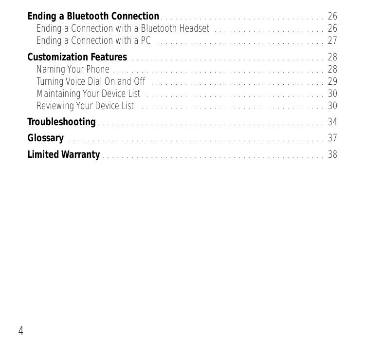  4 Ending a Bluetooth Connection . . . . . . . . . . . . . . . . . . . . . . . . . . . . . . . . . . 26Ending a Connection with a Bluetooth Headset  . . . . . . . . . . . . . . . . . . . . . . . 26Ending a Connection with a PC . . . . . . . . . . . . . . . . . . . . . . . . . . . . . . . . . . . 27 Customization Features  . . . . . . . . . . . . . . . . . . . . . . . . . . . . . . . . . . . . . . . . 28Naming Your Phone . . . . . . . . . . . . . . . . . . . . . . . . . . . . . . . . . . . . . . . . . . . . 28Turning Voice Dial On and Off  . . . . . . . . . . . . . . . . . . . . . . . . . . . . . . . . . . . . 29Maintaining Your Device List  . . . . . . . . . . . . . . . . . . . . . . . . . . . . . . . . . . . . . 30Reviewing Your Device List   . . . . . . . . . . . . . . . . . . . . . . . . . . . . . . . . . . . . . . 30 Troubleshooting . . . . . . . . . . . . . . . . . . . . . . . . . . . . . . . . . . . . . . . . . . . . . . . 34 Glossary  . . . . . . . . . . . . . . . . . . . . . . . . . . . . . . . . . . . . . . . . . . . . . . . . . . . . . 37 Limited Warranty . . . . . . . . . . . . . . . . . . . . . . . . . . . . . . . . . . . . . . . . . . . . . . 38