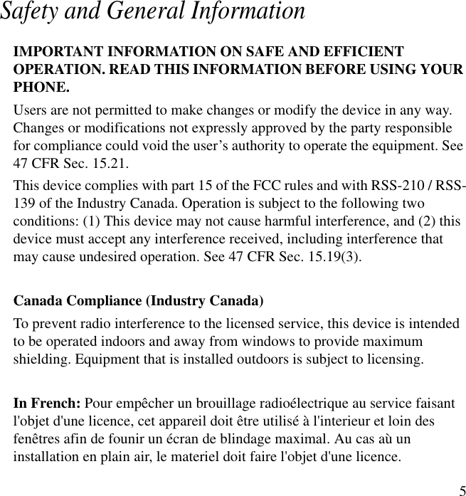 5Safety and General InformationIMPORTANT INFORMATION ON SAFE AND EFFICIENTOPERATION. READ THIS INFORMATION BEFORE USING YOURPHONE.Users are not permitted to make changes or modify the device in any way.Changes or modifications not expressly approved by the party responsiblefor compliance could void the user&rsquo;s authority to operate the equipment. See47 CFR Sec. 15.21.This device complies with part 15 of the FCC rules and with RSS-210 / RSS-139 of the Industry Canada. Operation is subject to the following twoconditions: (1) This device may not cause harmful interference, and (2) thisdevice must accept any interference received, including interference thatmay cause undesired operation. See 47 CFR Sec. 15.19(3).Canada Compliance (Industry Canada)To prevent radio interference to the licensed service, this device is intendedto be operated indoors and away from windows to provide maximumshielding. Equipment that is installed outdoors is subject to licensing.In French: Pour emp&ecirc;cher un brouillage radio&eacute;lectrique au service faisantl'objet d'une licence, cet appareil doit &ecirc;tre utilis&eacute; &agrave; l'interieur et loin desfen&ecirc;tres afin de founir un &eacute;cran de blindage maximal. Au cas a&ugrave; uninstallation en plain air, le materiel doit faire l'objet d'une licence.