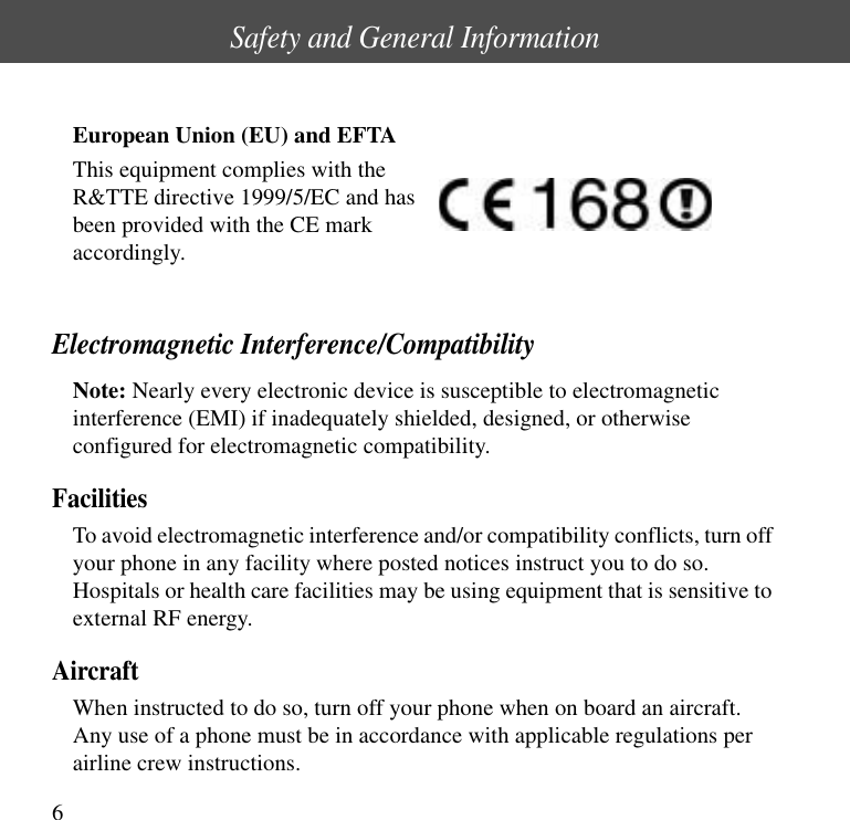 Safety and General Information6European Union (EU) and EFTAThis equipment complies with theR&amp;TTE directive 1999/5/EC and hasbeen provided with the CE markaccordingly.Electromagnetic Interference/CompatibilityNote: Nearly every electronic device is susceptible to electromagneticinterference (EMI) if inadequately shielded, designed, or otherwiseconfigured for electromagnetic compatibility.FacilitiesTo avoid electromagnetic interference and/or compatibility conflicts, turn offyour phone in any facility where posted notices instruct you to do so.Hospitals or health care facilities may be using equipment that is sensitive toexternal RF energy.AircraftWhen instructed to do so, turn off your phone when on board an aircraft.Any use of a phone must be in accordance with applicable regulations perairline crew instructions.