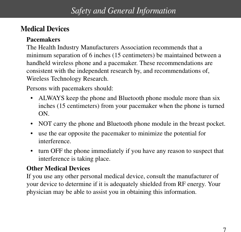 7Safety and General InformationMedical DevicesPacemakersThe Health Industry Manufacturers Association recommends that aminimum separation of 6 inches (15 centimeters) be maintained between ahandheld wireless phone and a pacemaker. These recommendations areconsistent with the independent research by, and recommendations of,Wireless Technology Research.Persons with pacemakers should:&bull; ALWAYS keep the phone and Bluetooth phone module more than sixinches (15 centimeters) from your pacemaker when the phone is turnedON.&bull; NOT carry the phone and Bluetooth phone module in the breast pocket.&bull; use the ear opposite the pacemaker to minimize the potential forinterference.&bull; turn OFF the phone immediately if you have any reason to suspect thatinterference is taking place.Other Medical DevicesIf you use any other personal medical device, consult the manufacturer ofyour device to determine if it is adequately shielded from RF energy. Yourphysician may be able to assist you in obtaining this information.