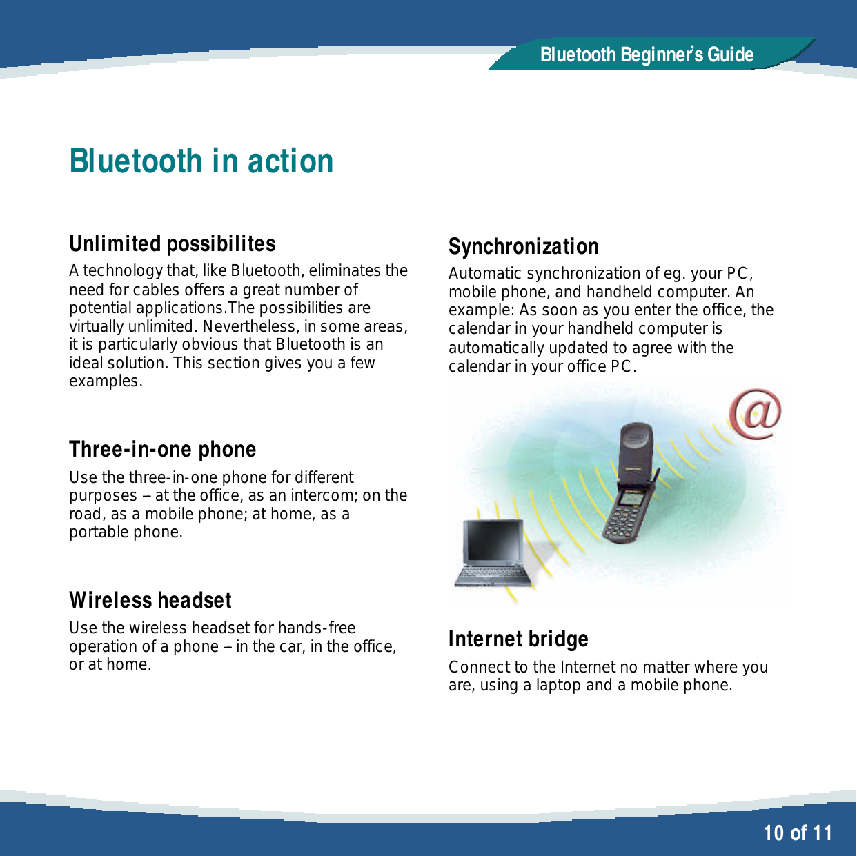   10 of 11 Bluetooth Beginner,s GuideBluetooth in action  Unlimited possibilites A technology that, like Bluetooth, eliminates the need for cables offers a great number of potential applications.The possibilities are virtually unlimited. Nevertheless, in some areas, it is particularly obvious that Bluetooth is an ideal solution. This section gives you a few examples.  Three-in-one phone Use the three-in-one phone for different purposes --- at the office, as an intercom; on the road, as a mobile phone; at home, as a portable phone.  Wireless headset Use the wireless headset for hands-free operation of a phone --- in the car, in the office, or at home.   Synchronization Automatic synchronization of eg. your PC, mobile phone, and handheld computer. An example: As soon as you enter the office, the calendar in your handheld computer is automatically updated to agree with the calendar in your office PC.  Internet bridge Connect to the Internet no matter where you are, using a laptop and a mobile phone. 