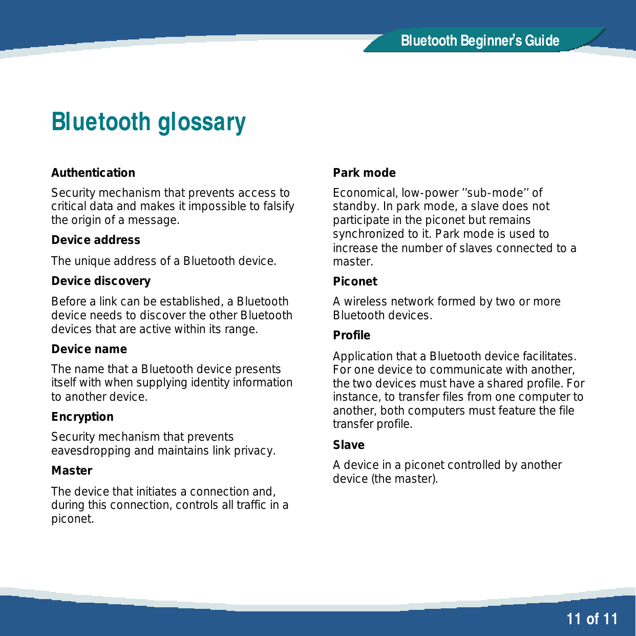   11 of 11 Bluetooth Beginner,s GuideBluetooth glossary  Authentication Security mechanism that prevents access to critical data and makes it impossible to falsify the origin of a message. Device address The unique address of a Bluetooth device. Device discovery Before a link can be established, a Bluetooth device needs to discover the other Bluetooth devices that are active within its range. Device name The name that a Bluetooth device presents itself with when supplying identity information to another device. Encryption Security mechanism that prevents eavesdropping and maintains link privacy.  Master The device that initiates a connection and, during this connection, controls all traffic in a piconet.   Park mode Economical, low-power &rsquo;&rsquo;sub-mode&rsquo;&rsquo; of standby. In park mode, a slave does not participate in the piconet but remains synchronized to it. Park mode is used to increase the number of slaves connected to a master. Piconet A wireless network formed by two or more Bluetooth devices. Profile Application that a Bluetooth device facilitates. For one device to communicate with another, the two devices must have a shared profile. For instance, to transfer files from one computer to another, both computers must feature the file transfer profile. Slave A device in a piconet controlled by another device (the master).  