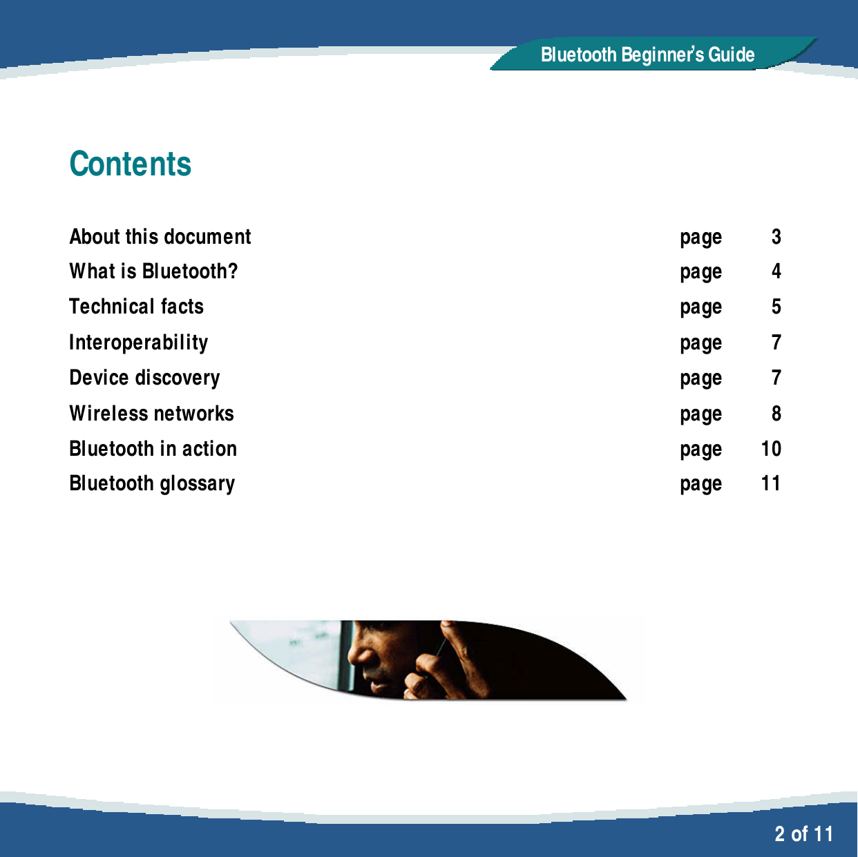   2 of 11 Bluetooth Beginner,s GuideContents  About this document page 3 What is Bluetooth? page 4 Technical facts page 5 Interoperability page 7 Device discovery page 7 Wireless networks page 8 Bluetooth in action page 10 Bluetooth glossary page 11        