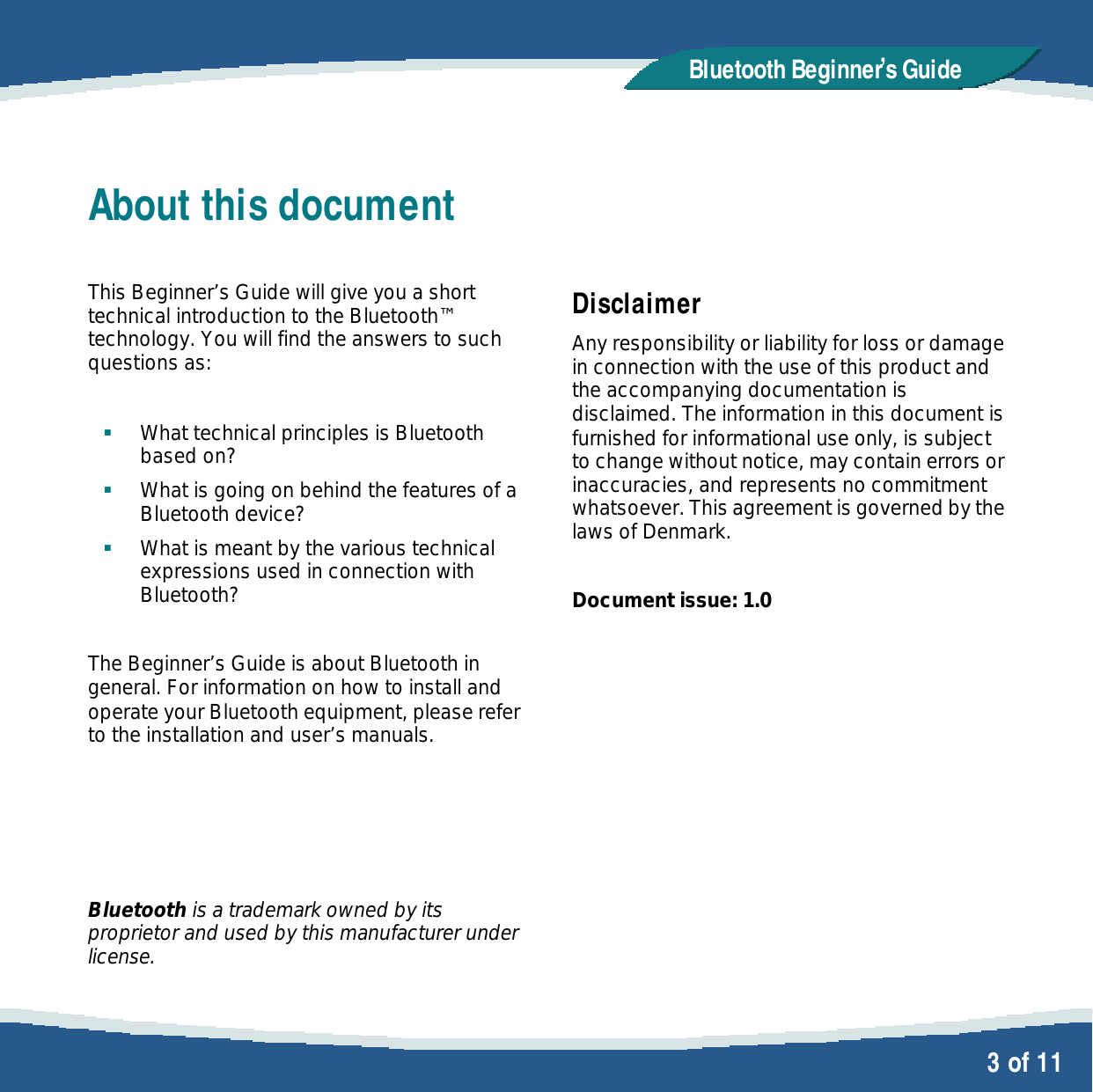   3 of 11 Bluetooth Beginner,s GuideAbout this document  This Beginner&rsquo;s Guide will give you a short technical introduction to the Bluetooth&trade; technology. You will find the answers to such questions as:   &sect; What technical principles is Bluetooth based on?  &sect; What is going on behind the features of a  Bluetooth device? &sect; What is meant by the various technical expressions used in connection with Bluetooth?  The Beginner&rsquo;s Guide is about Bluetooth in general. For information on how to install and operate your Bluetooth equipment, please refer to the installation and user&rsquo;s manuals.     Bluetooth is a trademark owned by its proprietor and used by this manufacturer under license.   Disclaimer Any responsibility or liability for loss or damage in connection with the use of this product and the accompanying documentation is disclaimed. The information in this document is furnished for informational use only, is subject to change without notice, may contain errors or inaccuracies, and represents no commitment whatsoever. This agreement is governed by the laws of Denmark.  Document issue: 1.0 