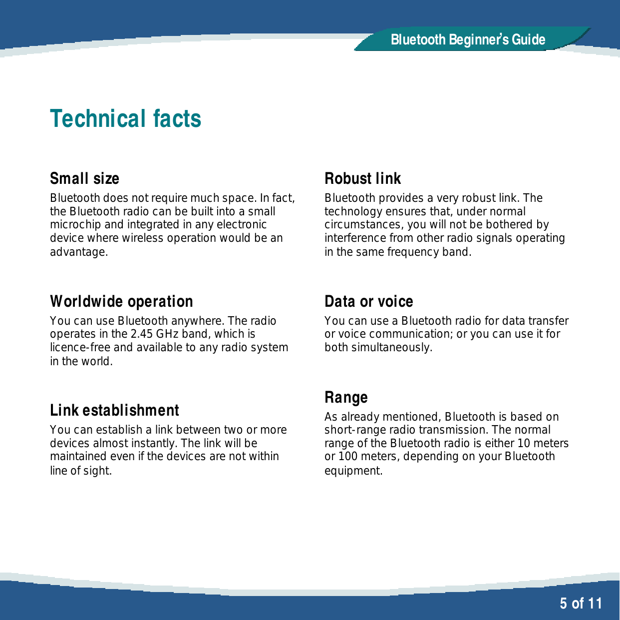   5 of 11 Bluetooth Beginner,s GuideTechnical facts  Small size Bluetooth does not require much space. In fact, the Bluetooth radio can be built into a small microchip and integrated in any electronic device where wireless operation would be an advantage.  Worldwide operation You can use Bluetooth anywhere. The radio operates in the 2.45 GHz band, which is licence-free and available to any radio system in the world.  Link establishment You can establish a link between two or more devices almost instantly. The link will be maintained even if the devices are not within line of sight.   Robust link Bluetooth provides a very robust link. The technology ensures that, under normal circumstances, you will not be bothered by interference from other radio signals operating in the same frequency band.  Data or voice You can use a Bluetooth radio for data transfer or voice communication; or you can use it for both simultaneously.  Range As already mentioned, Bluetooth is based on short-range radio transmission. The normal range of the Bluetooth radio is either 10 meters or 100 meters, depending on your Bluetooth equipment. 
