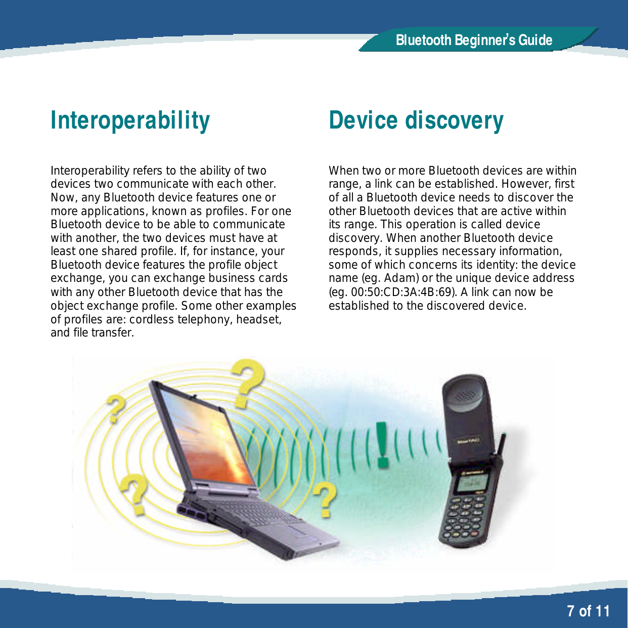   7 of 11 Bluetooth Beginner,s GuideInteroperability  Interoperability refers to the ability of two devices two communicate with each other. Now, any Bluetooth device features one or more applications, known as profiles. For one Bluetooth device to be able to communicate with another, the two devices must have at least one shared profile. If, for instance, your Bluetooth device features the profile object exchange, you can exchange business cards with any other Bluetooth device that has the object exchange profile. Some other examples of profiles are: cordless telephony, headset, and file transfer.   Device discovery  When two or more Bluetooth devices are within range, a link can be established. However, first of all a Bluetooth device needs to discover the other Bluetooth devices that are active within its range. This operation is called device discovery. When another Bluetooth device responds, it supplies necessary information, some of which concerns its identity: the device name (eg. Adam) or the unique device address (eg. 00:50:CD:3A:4B:69). A link can now be established to the discovered device. 