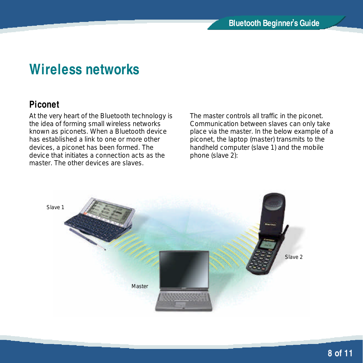   8 of 11 Bluetooth Beginner,s GuideWireless networks  Piconet At the very heart of the Bluetooth technology is the idea of forming small wireless networks known as piconets. When a Bluetooth device has established a link to one or more other devices, a piconet has been formed. The device that initiates a connection acts as the master. The other devices are slaves.    Slave 1       Master    The master controls all traffic in the piconet. Communication between slaves can only take place via the master. In the below example of a piconet, the laptop (master) transmits to the handheld computer (slave 1) and the mobile phone (slave 2):         Slave 2  