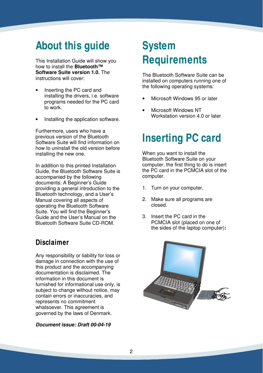    2    About this guide  This Installation Guide will show you how to install the Bluetooth&trade; Software Suite version 1.0. The instructions will cover:  &bull; Inserting the PC card and  installing the drivers, i.e. software programs needed for the PC card to work.  &bull; Installing the application software.  Furthermore, users who have a previous version of the Bluetooth Software Suite will find information on how to uninstall the old version before installing the new one.  In addition to this printed Installation Guide, the Bluetooth Software Suite is accompanied by the following documents: A Beginner&rsquo;s Guide providing a general introduction to the Bluetooth technology, and a User&rsquo;s Manual covering all aspects of operating the Bluetooth Software Suite. You will find the Beginner&rsquo;s Guide and the User&rsquo;s Manual on the Bluetooth Software Suite CD-ROM.   Disclaimer  Any responsibility or liability for loss or damage in connection with the use of this product and the accompanying documentation is disclaimed. The  information in this document is furnished for informational use only, is subject to change without notice, may contain errors or inaccuracies, and represents no commitment whatsoever. This agreement is governed by the laws of Denmark.  Document issue: Draft 00-04-19    System Requirements  The Bluetooth Software Suite can be installed on computers running one of the following operating systems:  &bull; Microsoft Windows 95 or later   &bull; Microsoft Windows NT  Workstation version 4.0 or later   Inserting PC card  When you want to install the Bluetooth Software Suite on your computer, the first thing to do is insert the PC card in the PCMCIA slot of the computer.  1. Turn on your computer.  2. Make sure all programs are  closed.  3. Insert the PC card in the  PCMCIA slot (placed on one of  the sides of the laptop computer):             