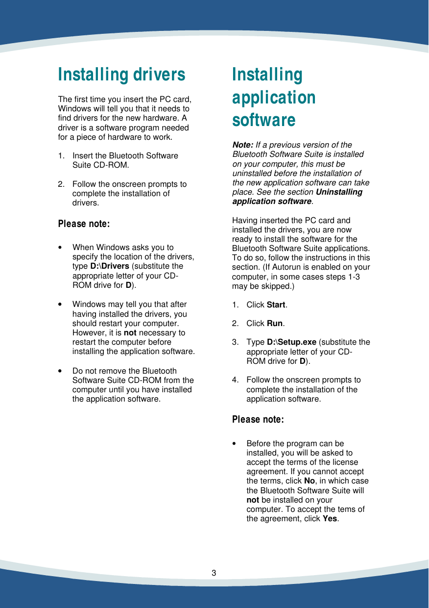    3    Installing drivers  The first time you insert the PC card, Windows will tell you that it needs to find drivers for the new hardware. A driver is a software program needed for a piece of hardware to work.  1. Insert the Bluetooth Software  Suite CD-ROM.  2. Follow the onscreen prompts to  complete the installation of  drivers.   Please note:   &bull; When Windows asks you to  specify the location of the drivers, type D:\Drivers (substitute the appropriate letter of your CD-ROM drive for D).  &bull;&bull; Windows may tell you that after  having installed the drivers, you should restart your computer. However, it is not necessary to restart the computer before installing the application software.  &bull;&bull; Do not remove the Bluetooth  Software Suite CD-ROM from the computer until you have installed the application software.           Installing  application software   Note: If a previous version of the Bluetooth Software Suite is installed on your computer, this must be uninstalled before the installation of the new application software can take  place. See the section Uninstalling application software.  Having inserted the PC card and installed the drivers, you are now ready to install the software for the  Bluetooth Software Suite applications. To do so, follow the instructions in this section. (If Autorun is enabled on your  computer, in some cases steps 1-3 may be skipped.)  1. Click Start.  2. Click Run.  3. Type D:\Setup.exe (substitute the  appropriate letter of your CD-ROM drive for D).  4. Follow the onscreen prompts to  complete the installation of the  application software.   Please note:   &bull; Before the program can be  installed, you will be asked to accept the terms of the license agreement. If you cannot accept the terms, click No, in which case the Bluetooth Software Suite will not be installed on your computer. To accept the tems of the agreement, click Yes.   