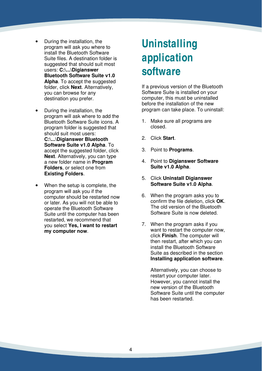    4    &bull;&bull; During the installation, the  program will ask you where to install the Bluetooth Software Suite files. A destination folder is suggested that should suit most users: C:\...\Digianswer Bluetooth Software Suite v1.0 Alpha. To accept the suggested folder, click Next. Alternatively, you can browse for any destination you prefer.  &bull;&bull; During the installation, the  program will ask where to add the Bluetooth Software Suite icons. A  program folder is suggested that should suit most users:  C:\...\Digianswer Bluetooth Software Suite v1.0 Alpha. To accept the suggested folder, click Next. Alternatively, you can type a new folder name in Program Folders, or select one from Existing Folders.  &bull;&bull; When the setup is complete, the  program will ask you if the computer should be restarted now or later. As you will not be able to operate the Bluetooth Software Suite until the computer has been restarted, we recommend that you select Yes, I want to restart my computer now.              Uninstalling application software  If a previous version of the Bluetooth Software Suite is installed on your computer, this must be uninstalled before the installation of the new program can take place. To uninstall:  1. Make sure all programs are  closed.   2. Click Start.  3. Point to Programs.  4. Point to Digianswer Software  Suite v1.0 Alpha.  5. Click Uninstall Digianswer  Software Suite v1.0 Alpha.  6. When the program asks you to  confirm the file deletion, click OK.  The old version of the Bluetooth  Software Suite is now deleted.  7. When the program asks if you  want to restart the computer now, click Finish. The computer will then restart, after which you can install the Bluetooth Software Suite as described in the section Installing application software.  Alternatively, you can choose to restart your computer later. However, you cannot install the new version of the Bluetooth Software Suite until the computer has been restarted.      