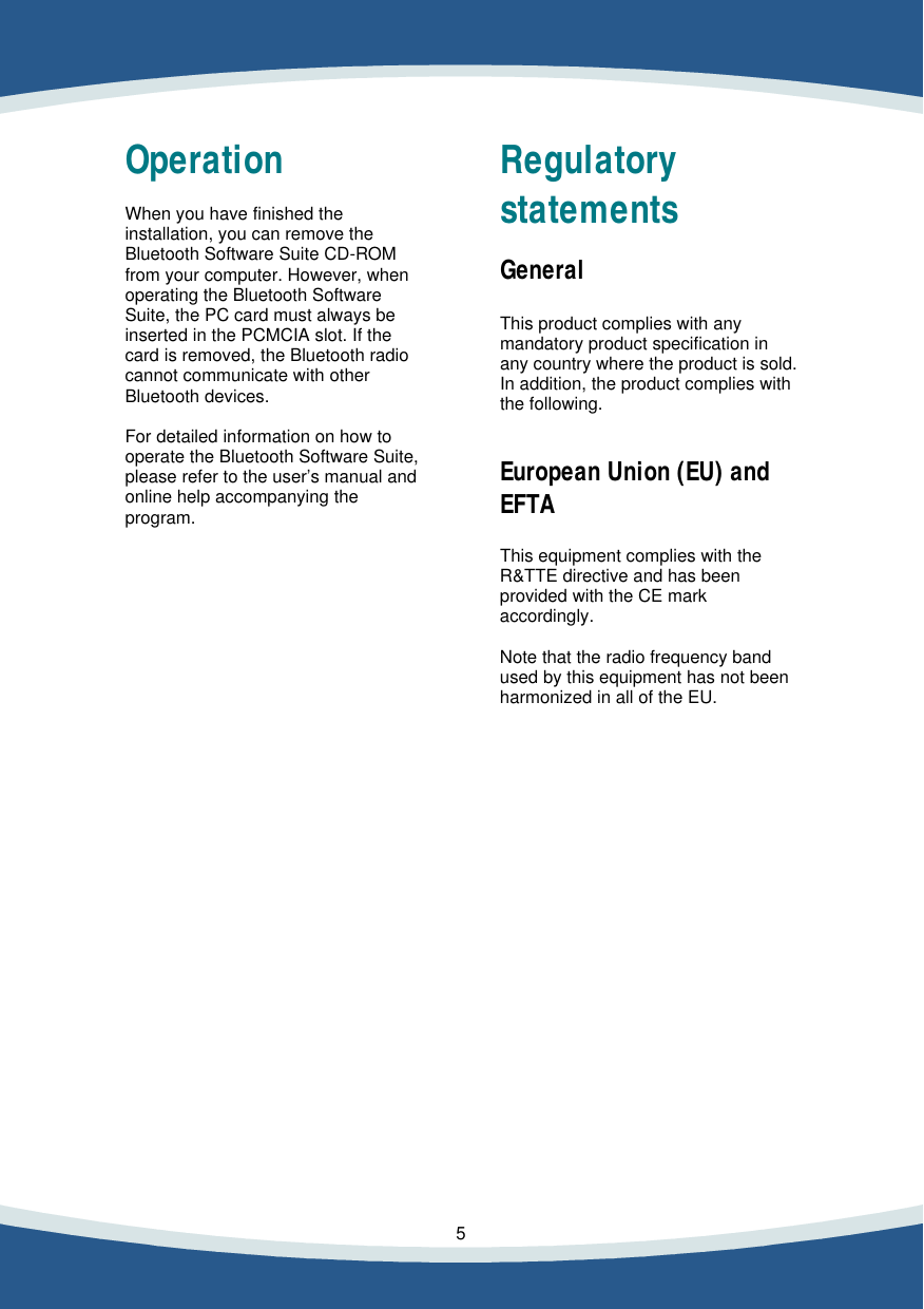    5    Operation  When you have finished the installation, you can remove the Bluetooth Software Suite CD-ROM from your computer. However, when operating the Bluetooth Software Suite, the PC card must always be inserted in the PCMCIA slot. If the card is removed, the Bluetooth radio cannot communicate with other Bluetooth devices.  For detailed information on how to operate the Bluetooth Software Suite, please refer to the user&rsquo;s manual and online help accompanying the program.                                   Regulatory statements  General  This product complies with any mandatory product specification in any country where the product is sold. In addition, the product complies with the following.   European Union (EU) and EFTA  This equipment complies with the R&amp;TTE directive and has been provided with the CE mark accordingly.  Note that the radio frequency band used by this equipment has not been harmonized in all of the EU.                  