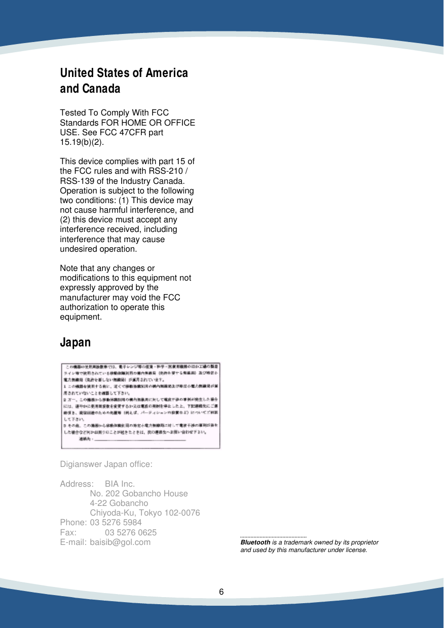    6    United States of America and Canada  Tested To Comply With FCC Standards FOR HOME OR OFFICE USE. See FCC 47CFR part 15.19(b)(2).  This device complies with part 15 of the FCC rules and with RSS-210 / RSS-139 of the Industry Canada. Operation is subject to the following two conditions: (1) This device may not cause harmful interference, and (2) this device must accept any interference received, including interference that may cause undesired operation.  Note that any changes or modifications to this equipment not expressly approved by the manufacturer may void the FCC authorization to operate this equipment.  Japan    Digianswer Japan office:  Address: BIA Inc.   No. 202 Gobancho House   4-22 Gobancho   Chiyoda-Ku, Tokyo 102-0076 Phone: 03 5276 5984 Fax:  03 5276 0625 E-mail: baisib@gol.com                                                   Bluetooth is a trademark owned by its proprietor and used by this manufacturer under license.     