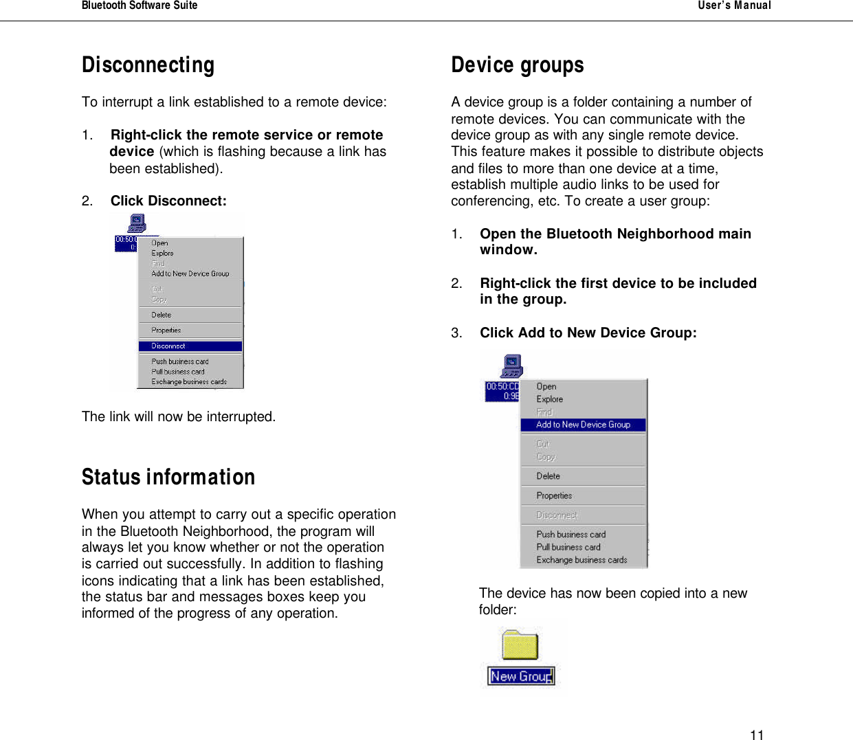 Bluetooth Software Suite   User&rsquo;s Manual      11 Disconnecting  To interrupt a link established to a remote device:   1. Right-click the remote service or remote  device (which is flashing because a link has  been established).  2. Click Disconnect:    The link will now be interrupted.   Status information  When you attempt to carry out a specific operation in the Bluetooth Neighborhood, the program will always let you know whether or not the operation is carried out successfully. In addition to flashing icons indicating that a link has been established, the status bar and messages boxes keep you informed of the progress of any operation.   Device groups  A device group is a folder containing a number of remote devices. You can communicate with the device group as with any single remote device. This feature makes it possible to distribute objects and files to more than one device at a time, establish multiple audio links to be used for conferencing, etc. To create a user group:  1.  Open the Bluetooth Neighborhood main    window.  2.  Right-click the first device to be included    in the group.  3.  Click Add to New Device Group:       The device has now been copied into a new folder:   