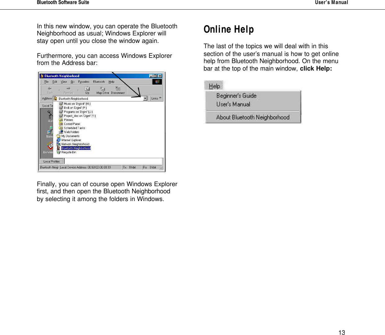 Bluetooth Software Suite   User&rsquo;s Manual      13 In this new window, you can operate the Bluetooth Neighborhood as usual; Windows Explorer will stay open until you close the window again.  Furthermore, you can access Windows Explorer from the Address bar:    Finally, you can of course open Windows Explorer first, and then open the Bluetooth Neighborhood by selecting it among the folders in Windows.          Online Help  The last of the topics we will deal with in this section of the user&rsquo;s manual is how to get online help from Bluetooth Neighborhood. On the menu bar at the top of the main window, click Help:                   