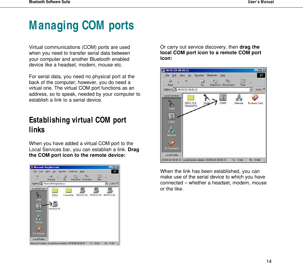 Bluetooth Software Suite   User&rsquo;s Manual      14 Managing COM ports   Virtual communications (COM) ports are used when you need to transfer serial data between your computer and another Bluetooth enabled device like a headset, modem, mouse etc.   For serial data, you need no physical port at the back of the computer; however, you do need a virtual one. The virtual COM port functions as an address, so to speak, needed by your computer to establish a link to a serial device.   Establishing virtual COM port links  When you have added a virtual COM port to the Local Services bar, you can establish a link. Drag the COM port icon to the remote device:         Or carry out service discovery, then drag the local COM port icon to a remote COM port icon:    When the link has been established, you can make use of the serial device to which you have connected &ndash; whether a headset, modem, mouse or the like.       