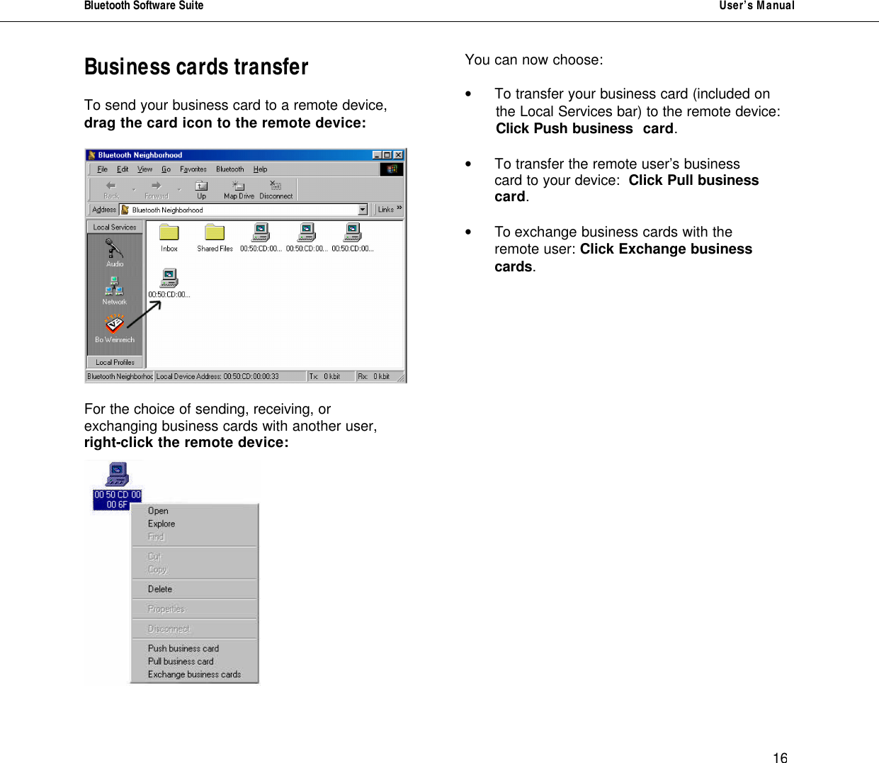 Bluetooth Software Suite   User&rsquo;s Manual      16 Business cards transfer  To send your business card to a remote device, drag the card icon to the remote device:    For the choice of sending, receiving, or exchanging business cards with another user, right-click the remote device:     You can now choose:  &bull;  To transfer your business card (included on         the Local Services bar) to the remote device:                     Click Push business  card.  &bull;  To transfer the remote user&rsquo;s business    card to your device:  Click Pull business    card.  &bull;  To exchange business cards with the    remote user: Click Exchange business    cards.                 