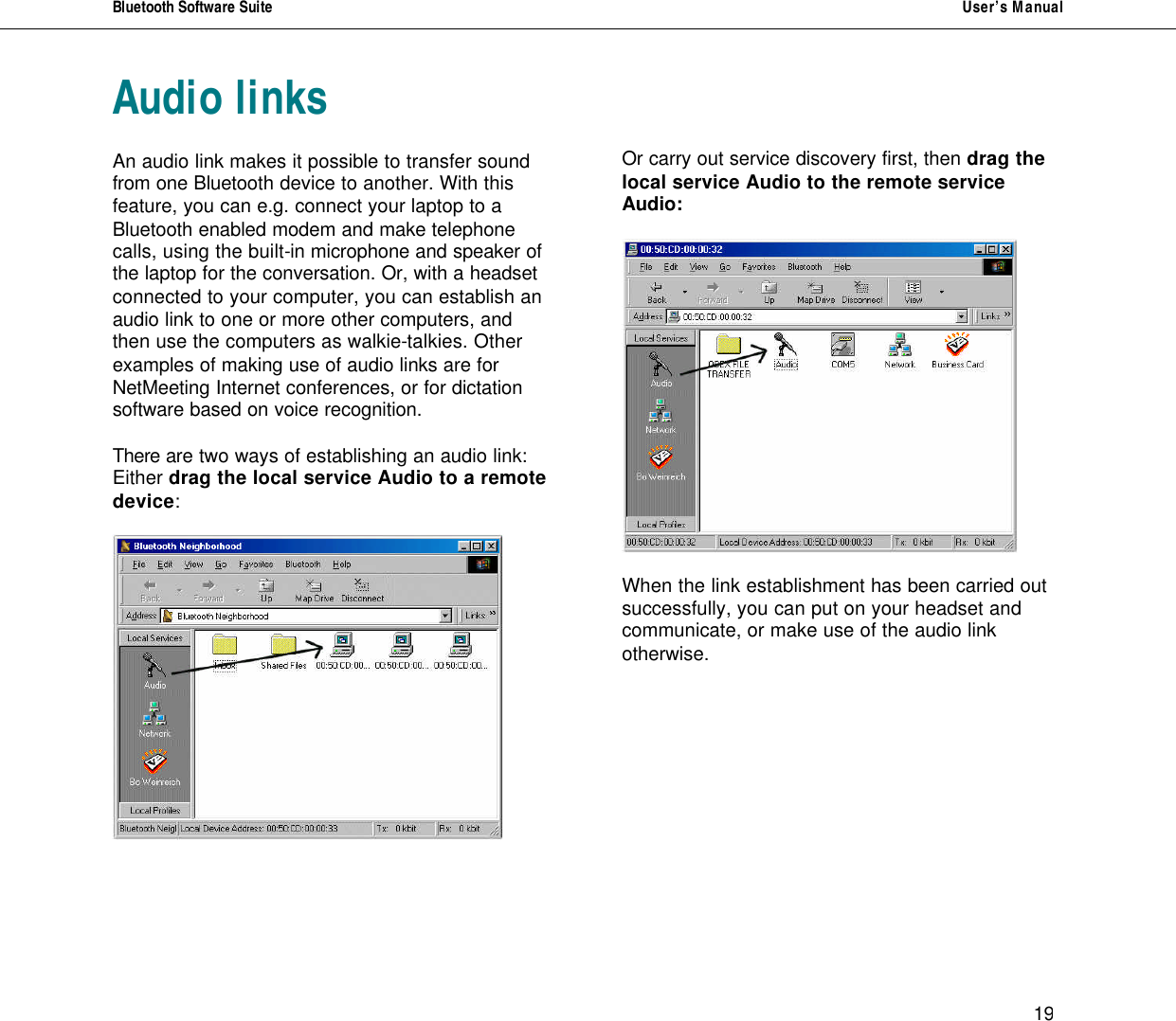 Bluetooth Software Suite   User&rsquo;s Manual      19 Audio links  An audio link makes it possible to transfer sound from one Bluetooth device to another. With this feature, you can e.g. connect your laptop to a Bluetooth enabled modem and make telephone calls, using the built-in microphone and speaker of the laptop for the conversation. Or, with a headset connected to your computer, you can establish an audio link to one or more other computers, and then use the computers as walkie-talkies. Other examples of making use of audio links are for NetMeeting Internet conferences, or for dictation software based on voice recognition.  There are two ways of establishing an audio link:  Either drag the local service Audio to a remote device:         Or carry out service discovery first, then drag the local service Audio to the remote service Audio:    When the link establishment has been carried out successfully, you can put on your headset and communicate, or make use of the audio link otherwise.        