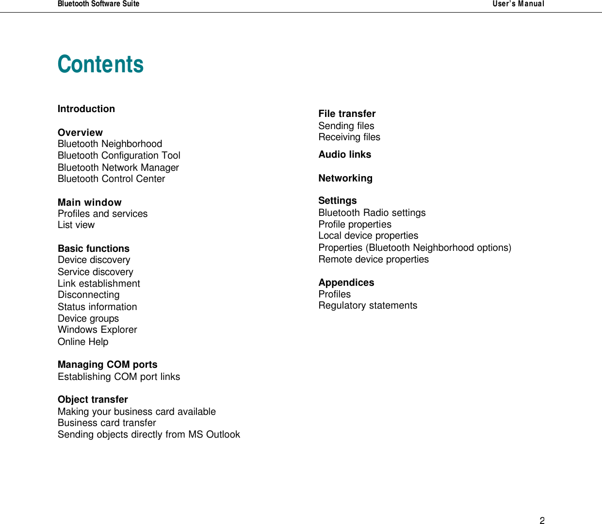 Bluetooth Software Suite   User&rsquo;s Manual   2 Contents   Introduction  Overview Bluetooth Neighborhood Bluetooth Configuration Tool Bluetooth Network Manager Bluetooth Control Center  Main window Profiles and services List view  Basic functions Device discovery Service discovery Link establishment Disconnecting Status information Device groups Windows Explorer Online Help   Managing COM ports Establishing COM port links  Object transfer Making your business card available Business card transfer Sending objects directly from MS Outlook       File transfer Sending files Receiving files  Audio links  Networking   Settings Bluetooth Radio settings Profile properties  Local device properties  Properties (Bluetooth Neighborhood options) Remote device properties  Appendices Profiles Regulatory statements           