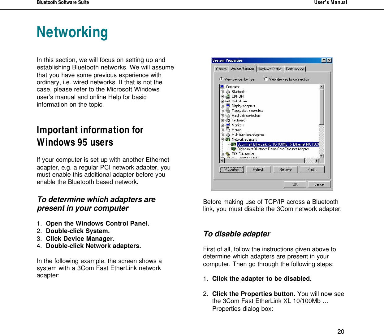 Bluetooth Software Suite   User&rsquo;s Manual      20 Networking   In this section, we will focus on setting up and establishing Bluetooth networks. We will assume that you have some previous experience with ordinary, i.e. wired networks. If that is not the case, please refer to the Microsoft Windows user&rsquo;s manual and online Help for basic information on the topic.   Important information for Windows 95 users   If your computer is set up with another Ethernet adapter, e.g. a regular PCI network adapter, you must enable this additional adapter before you enable the Bluetooth based network.   To determine which adapters are present in your computer  1. Open the Windows Control Panel. 2. Double-click System. 3. Click Device Manager. 4.  Double-click Network adapters.   In the following example, the screen shows a system with a 3Com Fast EtherLink network adapter:         Before making use of TCP/IP across a Bluetooth link, you must disable the 3Com network adapter.    To disable adapter  First of all, follow the instructions given above to determine which adapters are present in your computer. Then go through the following steps:  1. Click the adapter to be disabled.  2. Click the Properties button. You will now see the 3Com Fast EtherLink XL 10/100Mb &hellip; Properties dialog box: 