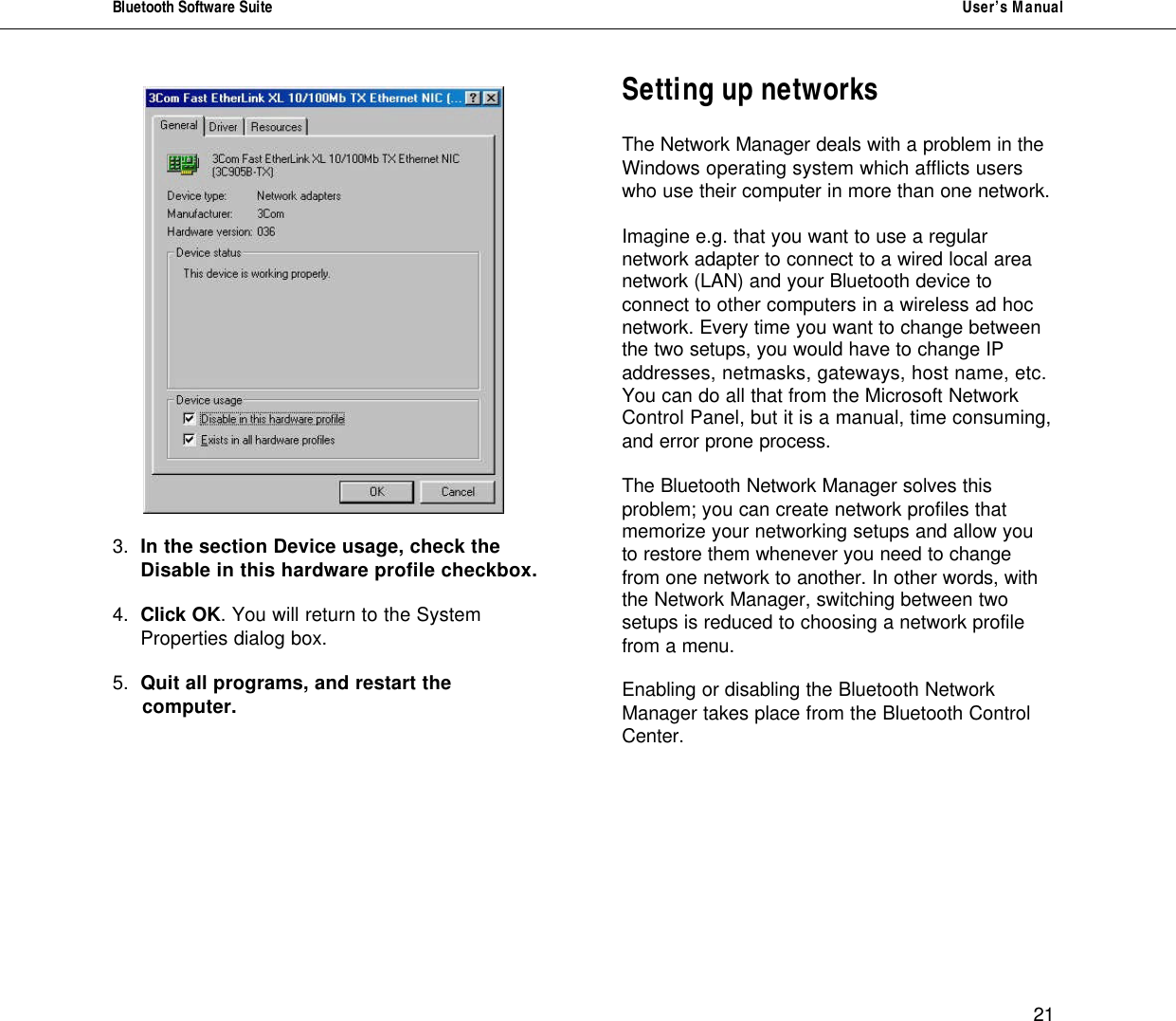 Bluetooth Software Suite   User&rsquo;s Manual      21  3. In the section Device usage, check the  Disable in this hardware profile checkbox.   4. Click OK. You will return to the System Properties dialog box.  5.  Quit all programs, and restart the       computer.            Setting up networks  The Network Manager deals with a problem in the Windows operating system which afflicts users who use their computer in more than one network.   Imagine e.g. that you want to use a regular network adapter to connect to a wired local area network (LAN) and your Bluetooth device to connect to other computers in a wireless ad hoc network. Every time you want to change between the two setups, you would have to change IP addresses, netmasks, gateways, host name, etc. You can do all that from the Microsoft Network Control Panel, but it is a manual, time consuming, and error prone process.  The Bluetooth Network Manager solves this problem; you can create network profiles that memorize your networking setups and allow you to restore them whenever you need to change from one network to another. In other words, with the Network Manager, switching between two setups is reduced to choosing a network profile from a menu.  Enabling or disabling the Bluetooth Network  Manager takes place from the Bluetooth Control Center.           