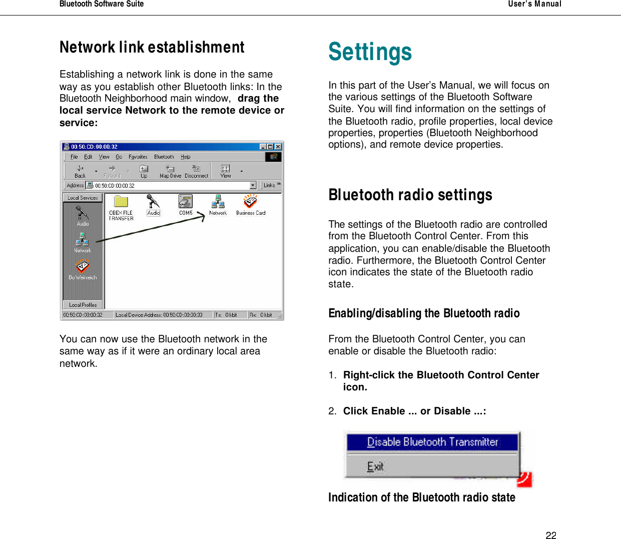 Bluetooth Software Suite   User&rsquo;s Manual      22 Network link establishment  Establishing a network link is done in the same way as you establish other Bluetooth links: In the Bluetooth Neighborhood main window,  drag the local service Network to the remote device or service:    You can now use the Bluetooth network in the same way as if it were an ordinary local area network.        Settings  In this part of the User&rsquo;s Manual, we will focus on the various settings of the Bluetooth Software Suite. You will find information on the settings of the Bluetooth radio, profile properties, local device properties, properties (Bluetooth Neighborhood options), and remote device properties.    Bluetooth radio settings  The settings of the Bluetooth radio are controlled from the Bluetooth Control Center. From this application, you can enable/disable the Bluetooth radio. Furthermore, the Bluetooth Control Center icon indicates the state of the Bluetooth radio state.   Enabling/disabling the Bluetooth radio  From the Bluetooth Control Center, you can enable or disable the Bluetooth radio:   1. Right-click the Bluetooth Control Center  icon.  2. Click Enable ... or Disable ...:        Indication of the Bluetooth radio state 