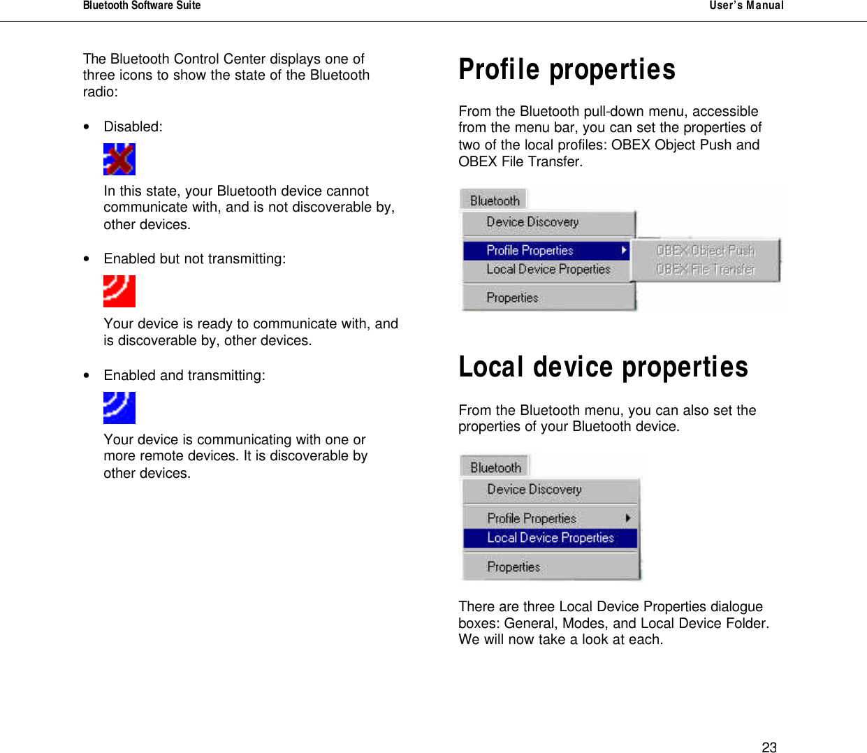 Bluetooth Software Suite   User&rsquo;s Manual      23 The Bluetooth Control Center displays one of three icons to show the state of the Bluetooth radio:   &bull; Disabled:       In this state, your Bluetooth device cannot   communicate with, and is not discoverable by,  other devices.   &bull; Enabled but not transmitting:     Your device is ready to communicate with, and is discoverable by, other devices.  &bull; Enabled and transmitting:      Your device is communicating with one or more remote devices. It is discoverable by other devices.          Profile properties   From the Bluetooth pull-down menu, accessible from the menu bar, you can set the properties of two of the local profiles: OBEX Object Push and OBEX File Transfer.      Local device properties   From the Bluetooth menu, you can also set the properties of your Bluetooth device.     There are three Local Device Properties dialogue boxes: General, Modes, and Local Device Folder. We will now take a look at each.   