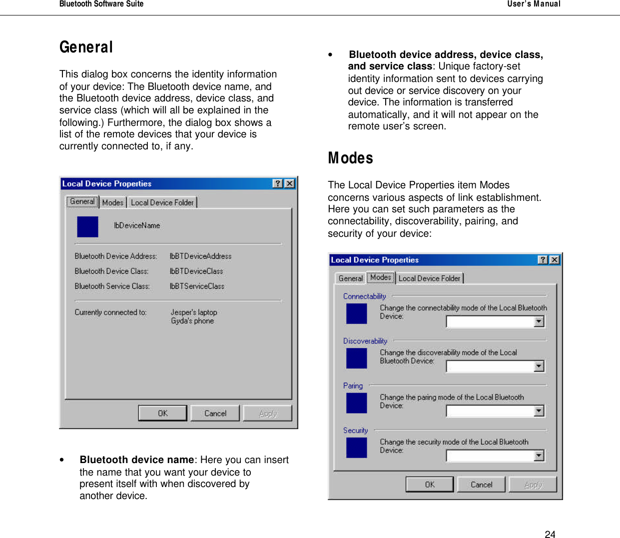 Bluetooth Software Suite   User&rsquo;s Manual      24 General   This dialog box concerns the identity information of your device: The Bluetooth device name, and the Bluetooth device address, device class, and service class (which will all be explained in the following.) Furthermore, the dialog box shows a list of the remote devices that your device is currently connected to, if any.      &bull; Bluetooth device name: Here you can insert the name that you want your device to present itself with when discovered by another device.  &bull; Bluetooth device address, device class,  and service class: Unique factory-set  identity information sent to devices carrying out device or service discovery on your device. The information is transferred automatically, and it will not appear on the remote user&rsquo;s screen.  Modes  The Local Device Properties item Modes concerns various aspects of link establishment. Here you can set such parameters as the connectability, discoverability, pairing, and security of your device:   