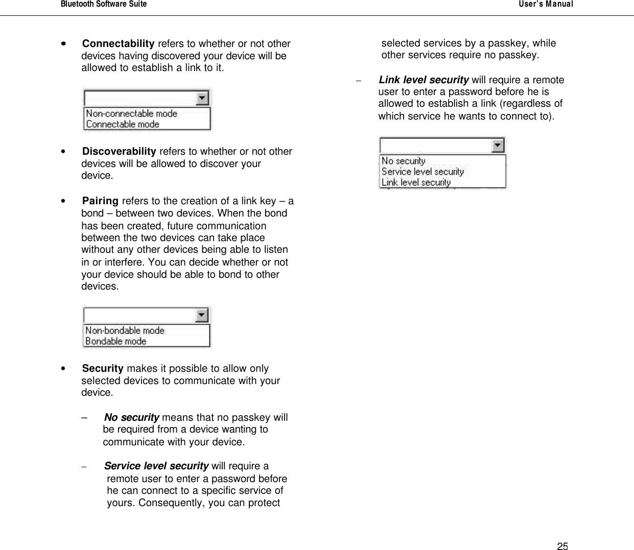 Bluetooth Software Suite   User&rsquo;s Manual      25 &bull;&bull; Connectability refers to whether or not other  devices having discovered your device will be allowed to establish a link to it.      &bull; Discoverability refers to whether or not other  devices will be allowed to discover your device.   &bull; Pairing refers to the creation of a link key &ndash; a  bond &ndash; between two devices. When the bond has been created, future communication between the two devices can take place without any other devices being able to listen in or interfere. You can decide whether or not your device should be able to bond to other devices.     &bull; Security makes it possible to allow only  selected devices to communicate with your device.   &ndash; No security means that no passkey will  be required from a device wanting to  communicate with your device.  &ndash; Service level security will require a          remote user to enter a password before                     he can connect to a specific service of          yours. Consequently, you can protect          selected services by a passkey, while          other services require no passkey.   &ndash; Link level security will require a remote                   user to enter a password before he is                 allowed to establish a link (regardless of          which service he wants to connect to).                    