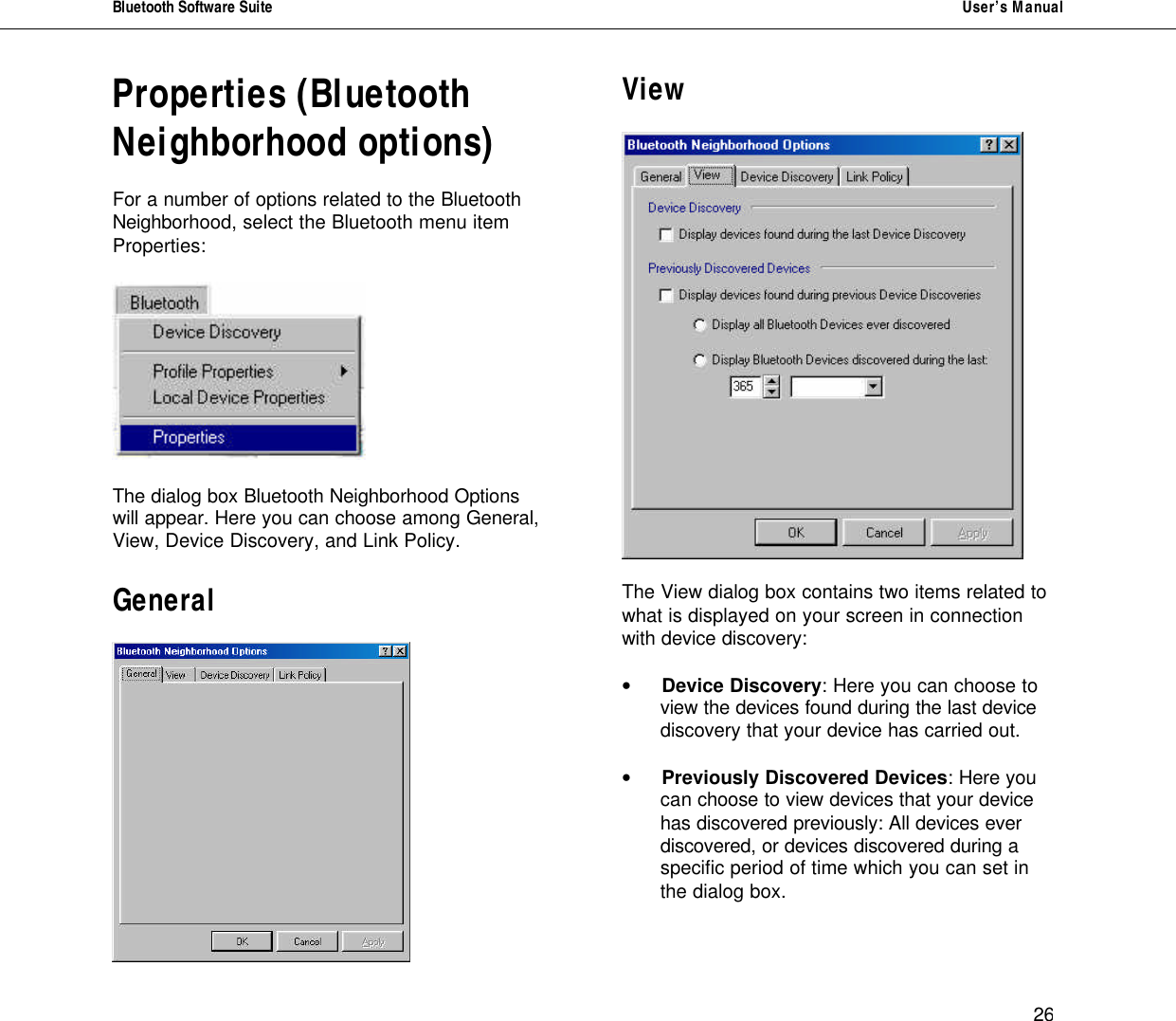 Bluetooth Software Suite   User&rsquo;s Manual      26 Properties (Bluetooth Neighborhood options)  For a number of options related to the Bluetooth Neighborhood, select the Bluetooth menu item Properties:    The dialog box Bluetooth Neighborhood Options will appear. Here you can choose among General, View, Device Discovery, and Link Policy.  General   View    The View dialog box contains two items related to what is displayed on your screen in connection with device discovery:  &bull; Device Discovery: Here you can choose to  view the devices found during the last device discovery that your device has carried out.  &bull; Previously Discovered Devices: Here you  can choose to view devices that your device has discovered previously: All devices ever discovered, or devices discovered during a specific period of time which you can set in the dialog box.   