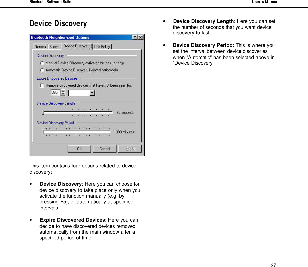 Bluetooth Software Suite   User&rsquo;s Manual      27 Device Discovery    This item contains four options related to device discovery:  &bull; Device Discovery: Here you can choose for  device discovery to take place only when you activate the function manually (e.g. by pressing F5), or automatically at specified intervals.   &bull; Expire Discovered Devices: Here you can  decide to have discovered devices removed automatically from the main window after a specified period of time.   &bull; Device Discovery Length: Here you can set  the number of seconds that you want device discovery to last.   &bull; Device Discovery Period: This is where you set the interval between device discoveries when &rdquo;Automatic&rdquo; has been selected above in &rdquo;Device Discovery&rdquo;.                   