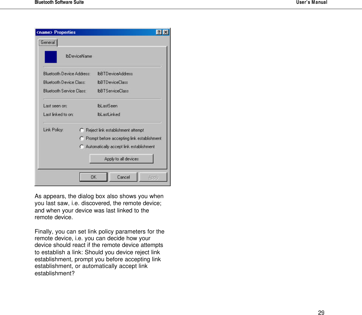 Bluetooth Software Suite   User&rsquo;s Manual      29    As appears, the dialog box also shows you when you last saw, i.e. discovered, the remote device; and when your device was last linked to the remote device.  Finally, you can set link policy parameters for the remote device, i.e. you can decide how your device should react if the remote device attempts to establish a link: Should you device reject link establishment, prompt you before accepting link establishment, or automatically accept link establishment?                         
