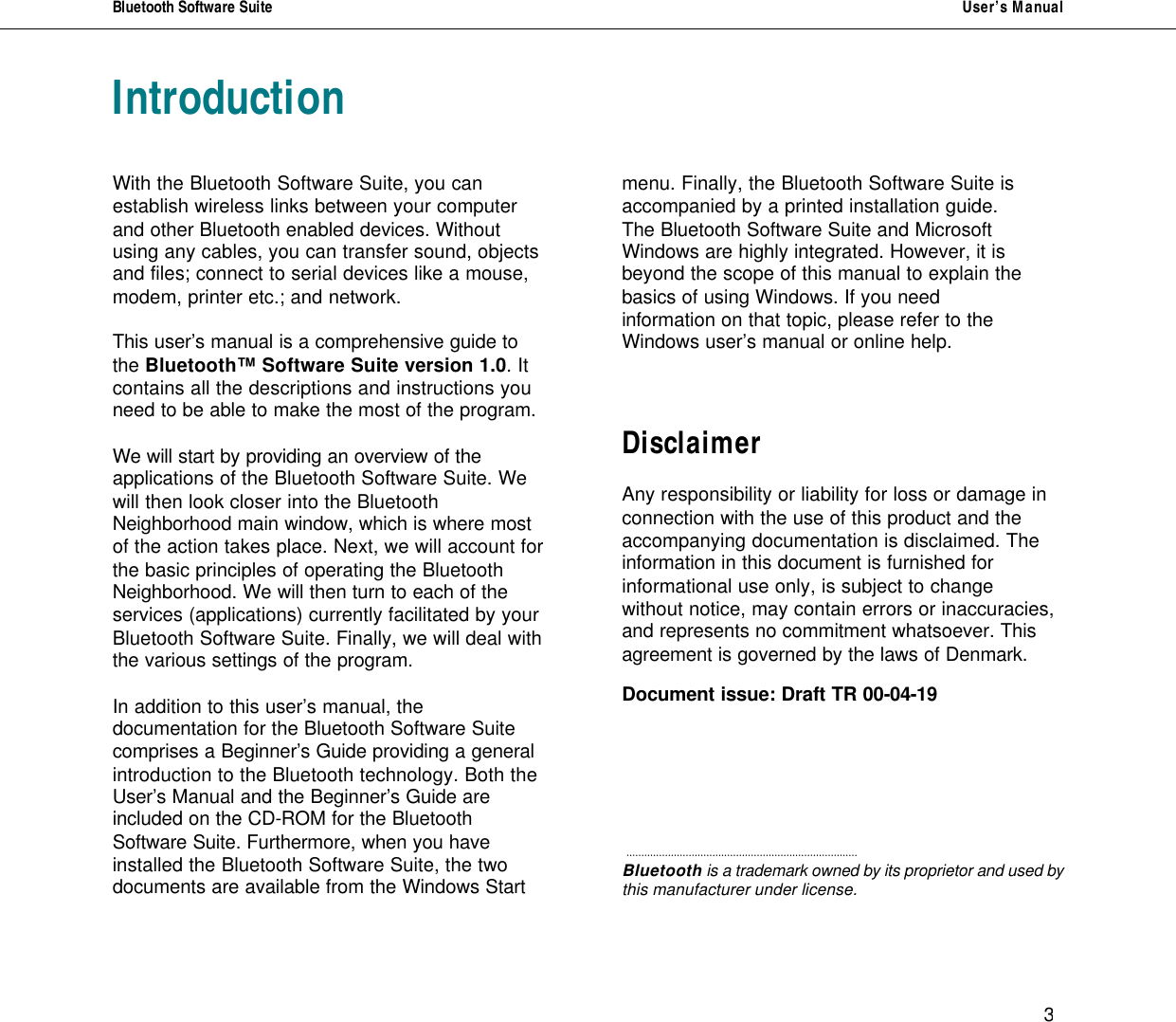 Bluetooth Software Suite   User&rsquo;s Manual      3 Introduction   With the Bluetooth Software Suite, you can establish wireless links between your computer and other Bluetooth enabled devices. Without using any cables, you can transfer sound, objects and files; connect to serial devices like a mouse, modem, printer etc.; and network.  This user&rsquo;s manual is a comprehensive guide to the Bluetooth&trade; Software Suite version 1.0. It contains all the descriptions and instructions you need to be able to make the most of the program.   We will start by providing an overview of the applications of the Bluetooth Software Suite. We will then look closer into the Bluetooth Neighborhood main window, which is where most of the action takes place. Next, we will account for the basic principles of operating the Bluetooth Neighborhood. We will then turn to each of the services (applications) currently facilitated by your Bluetooth Software Suite. Finally, we will deal with the various settings of the program.  In addition to this user&rsquo;s manual, the documentation for the Bluetooth Software Suite comprises a Beginner&rsquo;s Guide providing a general introduction to the Bluetooth technology. Both the User&rsquo;s Manual and the Beginner&rsquo;s Guide are  included on the CD-ROM for the Bluetooth Software Suite. Furthermore, when you have installed the Bluetooth Software Suite, the two documents are available from the Windows Start      menu. Finally, the Bluetooth Software Suite is accompanied by a printed installation guide. The Bluetooth Software Suite and Microsoft Windows are highly integrated. However, it is beyond the scope of this manual to explain the basics of using Windows. If you need  information on that topic, please refer to the Windows user&rsquo;s manual or online help.    Disclaimer  Any responsibility or liability for loss or damage in connection with the use of this product and the accompanying documentation is disclaimed. The  information in this document is furnished for informational use only, is subject to change without notice, may contain errors or inaccuracies, and represents no commitment whatsoever. This agreement is governed by the laws of Denmark.  Document issue: Draft TR 00-04-19          Bluetooth is a trademark owned by its proprietor and used by this manufacturer under license.  
