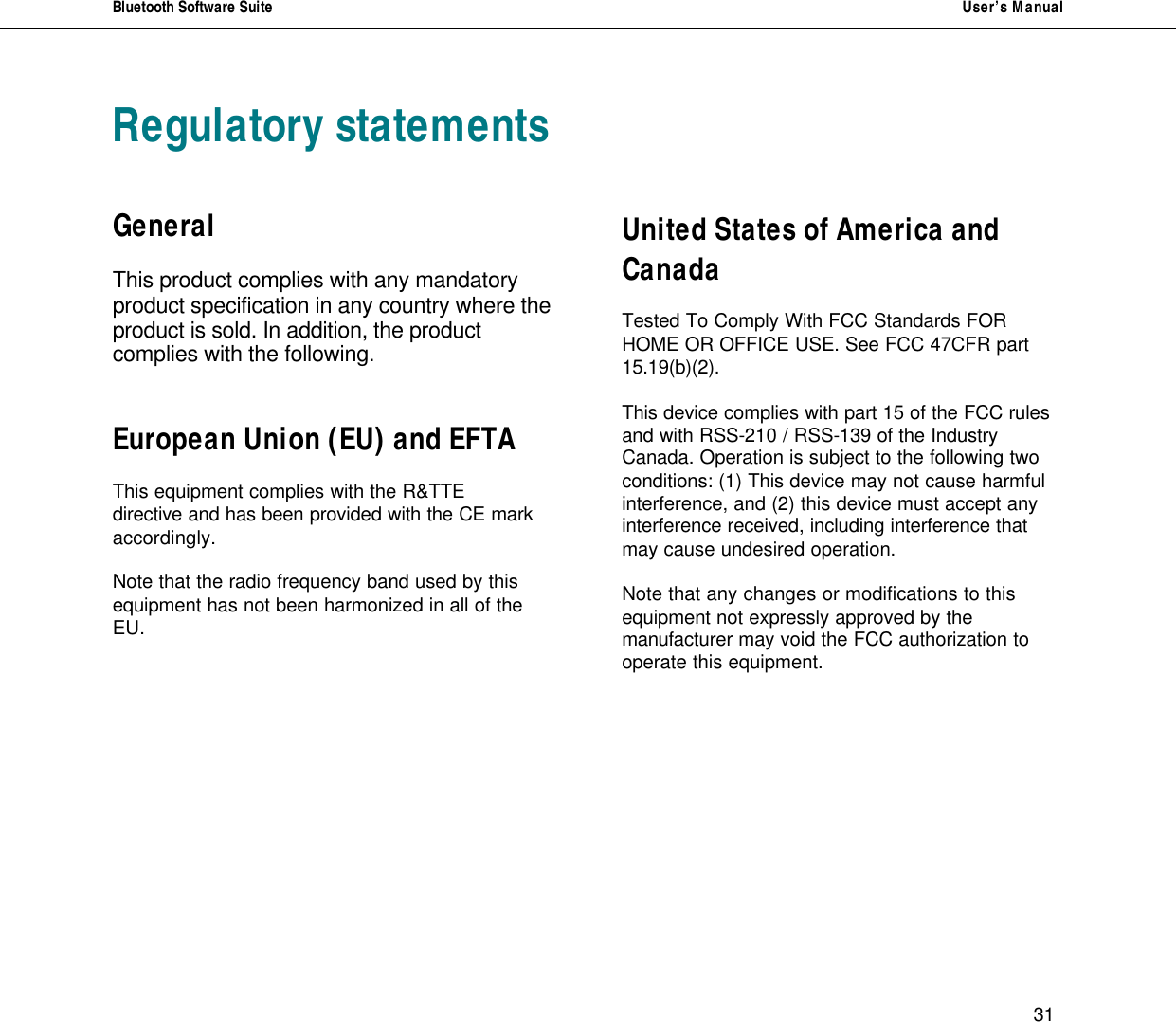 Bluetooth Software Suite   User&rsquo;s Manual      31 Regulatory statements   General  This product complies with any mandatory product specification in any country where the product is sold. In addition, the product complies with the following.   European Union (EU) and EFTA  This equipment complies with the R&amp;TTE directive and has been provided with the CE mark accordingly.  Note that the radio frequency band used by this equipment has not been harmonized in all of the EU.                 United States of America and Canada  Tested To Comply With FCC Standards FOR HOME OR OFFICE USE. See FCC 47CFR part 15.19(b)(2).  This device complies with part 15 of the FCC rules and with RSS-210 / RSS-139 of the Industry Canada. Operation is subject to the following two conditions: (1) This device may not cause harmful interference, and (2) this device must accept any interference received, including interference that may cause undesired operation.  Note that any changes or modifications to this equipment not expressly approved by the manufacturer may void the FCC authorization to operate this equipment.        