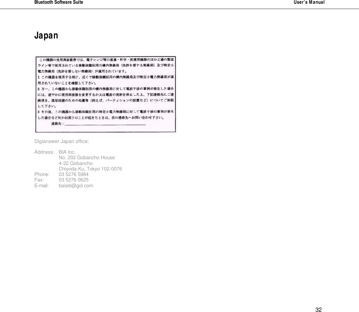Bluetooth Software Suite   User&rsquo;s Manual      32 Japan     Digianswer Japan office:  Address: BIA Inc.   No. 202 Gobancho House   4-22 Gobancho   Chiyoda-Ku, Tokyo 102-0076 Phone: 03 5276 5984 Fax:  03 5276 0625 E-mail: baisib@gol.com                                             