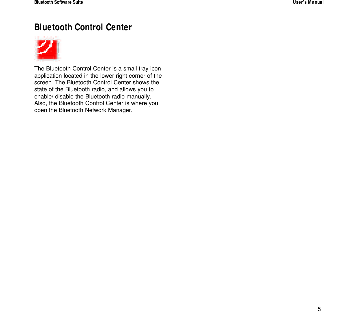Bluetooth Software Suite   User&rsquo;s Manual      5 Bluetooth Control Center     The Bluetooth Control Center is a small tray icon application located in the lower right corner of the screen. The Bluetooth Control Center shows the state of the Bluetooth radio, and allows you to enable/ disable the Bluetooth radio manually. Also, the Bluetooth Control Center is where you open the Bluetooth Network Manager.                                        
