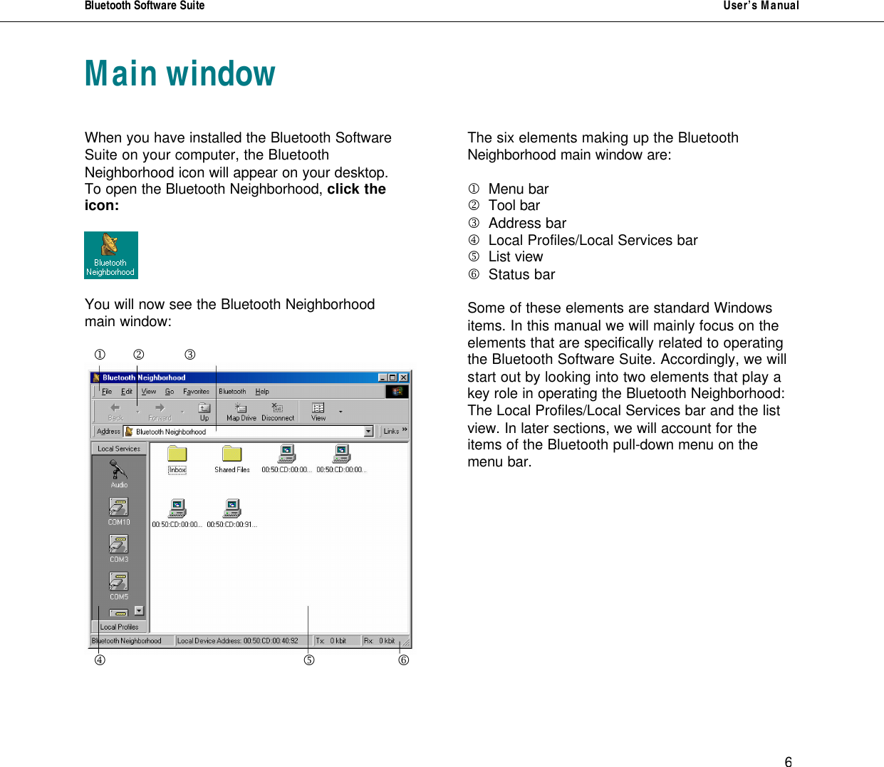 Bluetooth Software Suite   User&rsquo;s Manual      6 Main window    When you have installed the Bluetooth Software Suite on your computer, the Bluetooth Neighborhood icon will appear on your desktop.  To open the Bluetooth Neighborhood, click the icon:    You will now see the Bluetooth Neighborhood main window:    j     k   l     m         n      o       The six elements making up the Bluetooth Neighborhood main window are:  j Menu bar   k Tool bar l Address bar m Local Profiles/Local Services bar n List view       o Status bar  Some of these elements are standard Windows items. In this manual we will mainly focus on the elements that are specifically related to operating the Bluetooth Software Suite. Accordingly, we will start out by looking into two elements that play a key role in operating the Bluetooth Neighborhood: The Local Profiles/Local Services bar and the list view. In later sections, we will account for the items of the Bluetooth pull-down menu on the menu bar.         