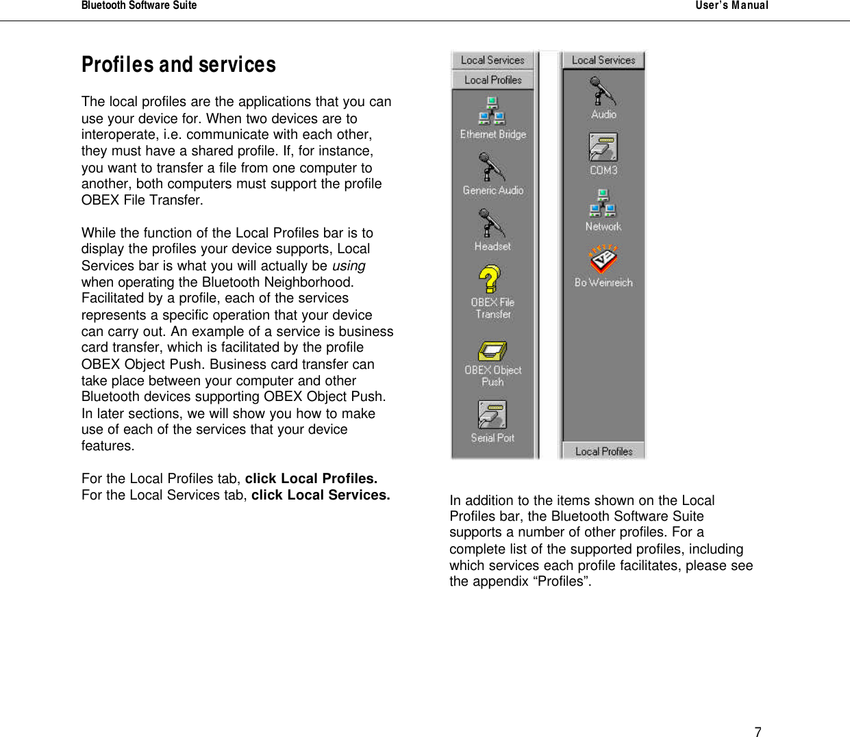 Bluetooth Software Suite   User&rsquo;s Manual      7 Profiles and services     The local profiles are the applications that you can use your device for. When two devices are to interoperate, i.e. communicate with each other, they must have a shared profile. If, for instance, you want to transfer a file from one computer to another, both computers must support the profile OBEX File Transfer.   While the function of the Local Profiles bar is to display the profiles your device supports, Local Services bar is what you will actually be using when operating the Bluetooth Neighborhood. Facilitated by a profile, each of the services represents a specific operation that your device can carry out. An example of a service is business card transfer, which is facilitated by the profile OBEX Object Push. Business card transfer can take place between your computer and other Bluetooth devices supporting OBEX Object Push. In later sections, we will show you how to make use of each of the services that your device features.  For the Local Profiles tab, click Local Profiles.  For the Local Services tab, click Local Services.      In addition to the items shown on the Local Profiles bar, the Bluetooth Software Suite supports a number of other profiles. For a complete list of the supported profiles, including which services each profile facilitates, please see the appendix &ldquo;Profiles&rdquo;.     