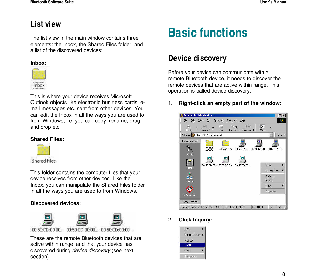 Bluetooth Software Suite   User&rsquo;s Manual      8 List view  The list view in the main window contains three elements: the Inbox, the Shared Files folder, and a list of the discovered devices:  Inbox:  This is where your device receives Microsoft Outlook objects like electronic business cards, e-mail messages etc. sent from other devices. You can edit the Inbox in all the ways you are used to from Windows, i.e. you can copy, rename, drag and drop etc.  Shared Files:  This folder contains the computer files that your  device receives from other devices. Like the  Inbox, you can manipulate the Shared Files folder  in all the ways you are used to from Windows.  Discovered devices:   These are the remote Bluetooth devices that are active within range, and that your device has discovered during device discovery (see next section).     Basic functions   Device discovery  Before your device can communicate with a remote Bluetooth device, it needs to discover the remote devices that are active within range. This operation is called device discovery.  1. Right-click an empty part of the window:     2. Click Inquiry:   