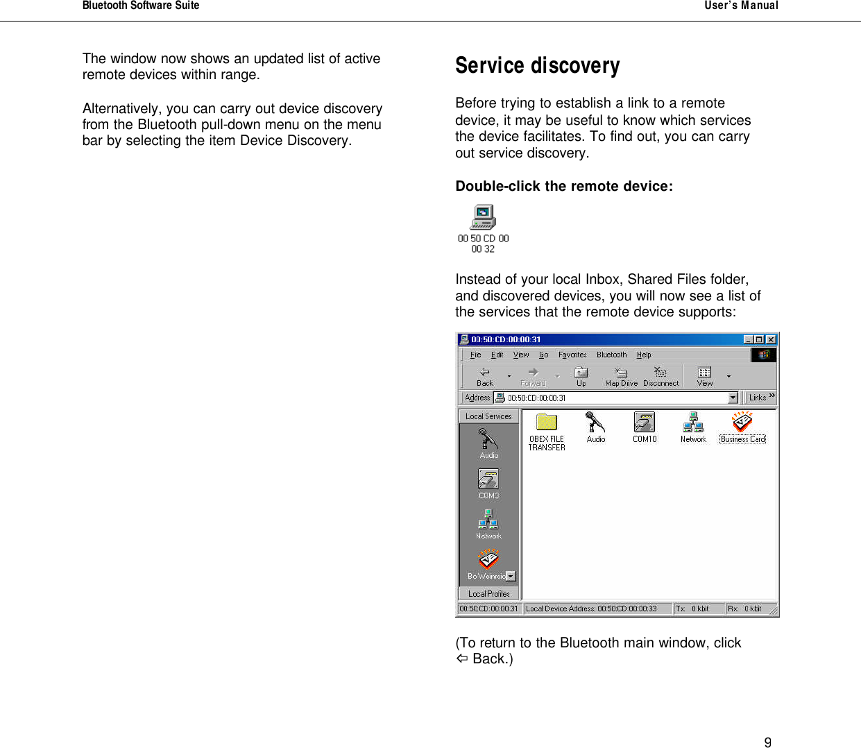 Bluetooth Software Suite   User&rsquo;s Manual      9 The window now shows an updated list of active remote devices within range.   Alternatively, you can carry out device discovery from the Bluetooth pull-down menu on the menu bar by selecting the item Device Discovery.                     Service discovery  Before trying to establish a link to a remote device, it may be useful to know which services the device facilitates. To find out, you can carry out service discovery.  Double-click the remote device:    Instead of your local Inbox, Shared Files folder, and discovered devices, you will now see a list of the services that the remote device supports:    (To return to the Bluetooth main window, click  ^ Back.)  