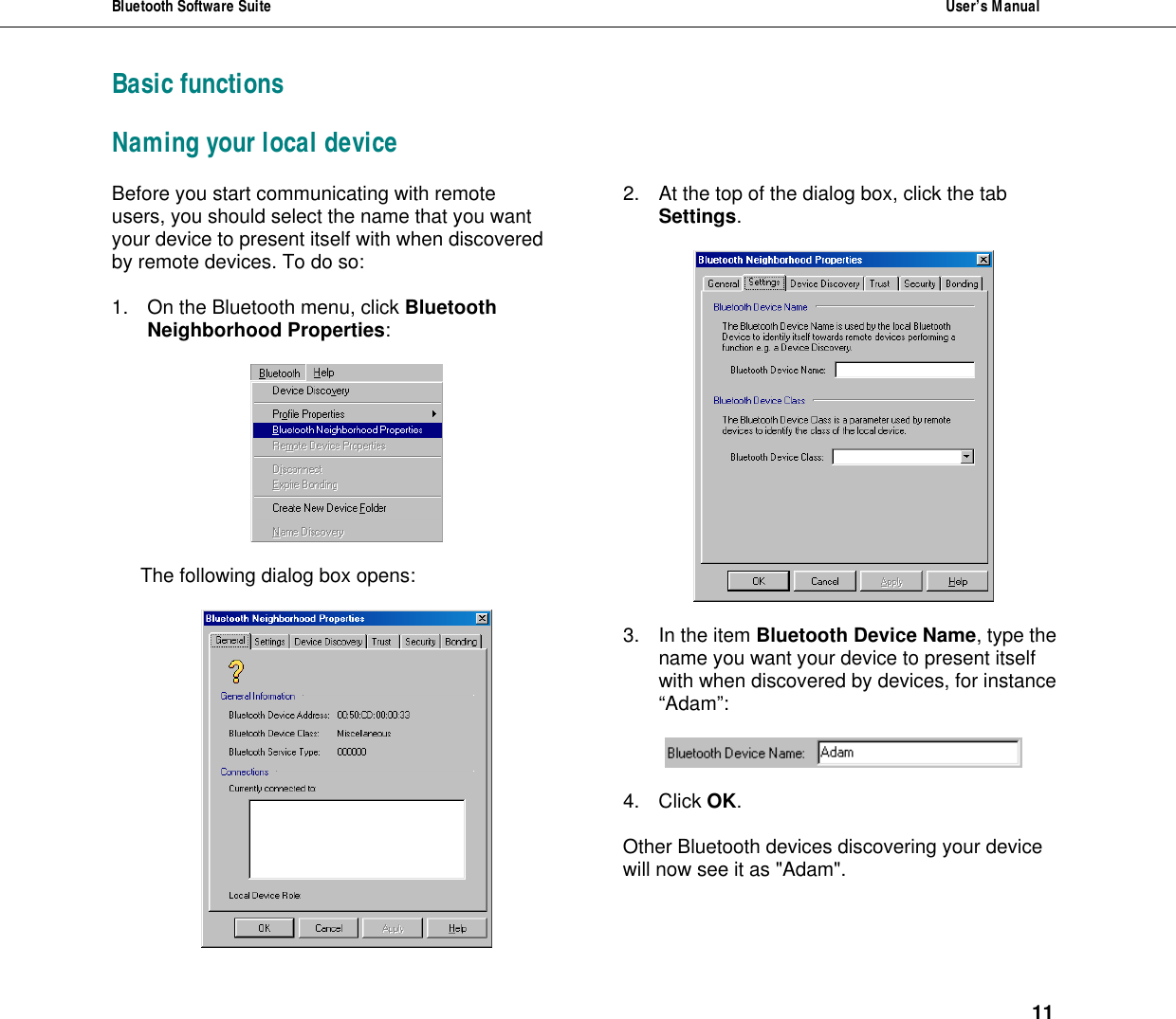 Bluetooth Software Suite  User&rsquo;s Manual      11 Basic functions Naming your local device Before you start communicating with remote users, you should select the name that you want your device to present itself with when discovered by remote devices. To do so:  1. On the Bluetooth menu, click Bluetooth Neighborhood Properties:    The following dialog box opens:   2. At the top of the dialog box, click the tab Settings.     3. In the item Bluetooth Device Name, type the name you want your device to present itself with when discovered by devices, for instance &ldquo;Adam&rdquo;:    4. Click OK.  Other Bluetooth devices discovering your device will now see it as "Adam".  