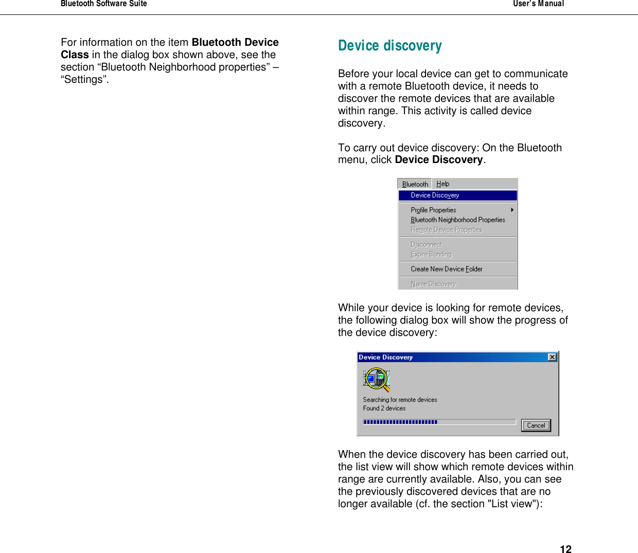 Bluetooth Software Suite  User&rsquo;s Manual      12 For information on the item Bluetooth Device Class in the dialog box shown above, see the section &ldquo;Bluetooth Neighborhood properties&rdquo; &ndash; &ldquo;Settings&rdquo;. Device discovery Before your local device can get to communicate with a remote Bluetooth device, it needs to discover the remote devices that are available within range. This activity is called device discovery.  To carry out device discovery: On the Bluetooth menu, click Device Discovery.     While your device is looking for remote devices, the following dialog box will show the progress of the device discovery:    When the device discovery has been carried out, the list view will show which remote devices within range are currently available. Also, you can see the previously discovered devices that are no longer available (cf. the section "List view"): 