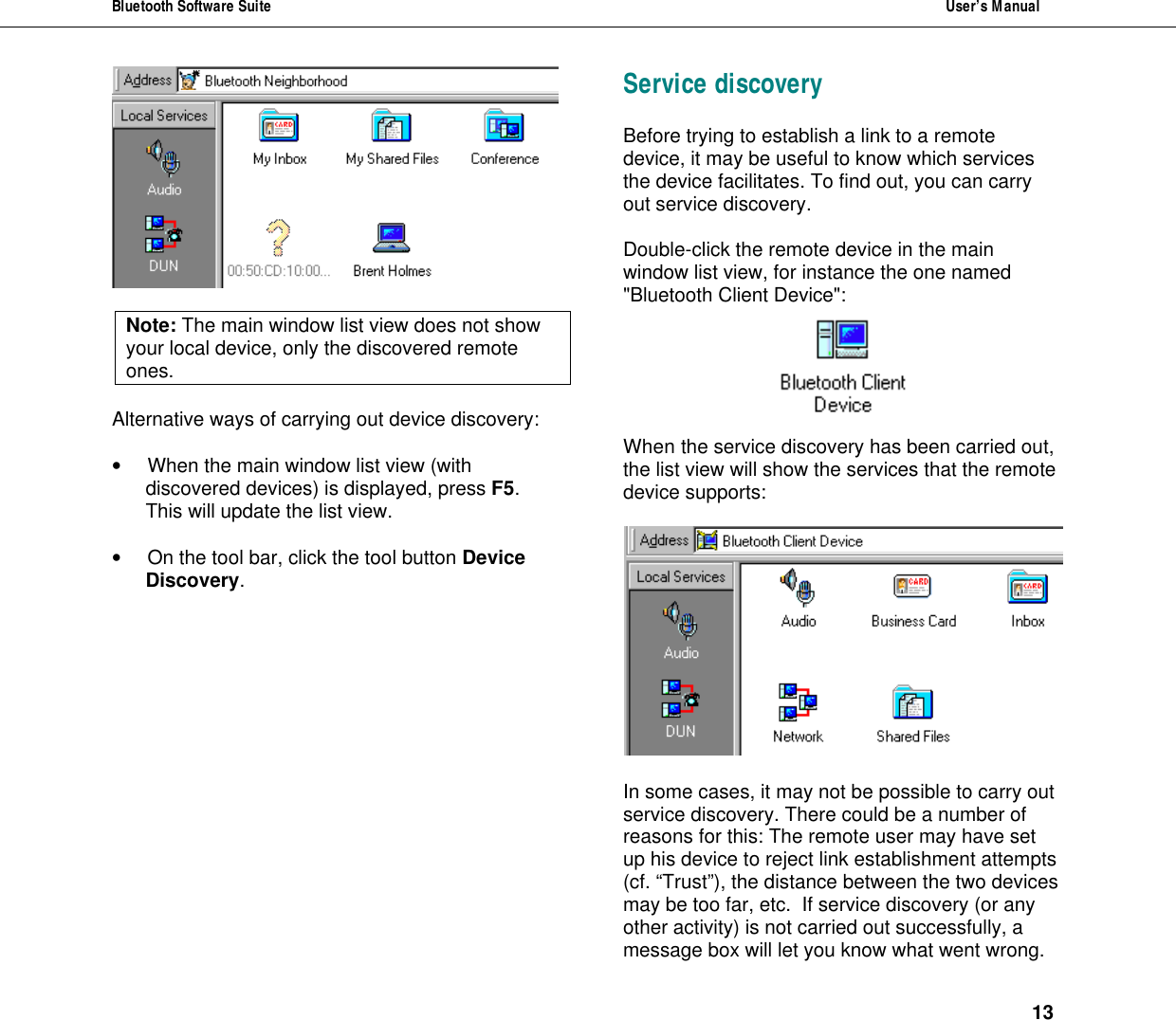 Bluetooth Software Suite  User&rsquo;s Manual      13   Note: The main window list view does not show your local device, only the discovered remote ones.  Alternative ways of carrying out device discovery:  &bull; When the main window list view (with discovered devices) is displayed, press F5. This will update the list view.  &bull; On the tool bar, click the tool button Device Discovery.   Service discovery Before trying to establish a link to a remote device, it may be useful to know which services the device facilitates. To find out, you can carry out service discovery.  Double-click the remote device in the main window list view, for instance the one named "Bluetooth Client Device":    When the service discovery has been carried out, the list view will show the services that the remote device supports:    In some cases, it may not be possible to carry out service discovery. There could be a number of reasons for this: The remote user may have set up his device to reject link establishment attempts (cf. &ldquo;Trust&rdquo;), the distance between the two devices may be too far, etc.  If service discovery (or any other activity) is not carried out successfully, a message box will let you know what went wrong. 