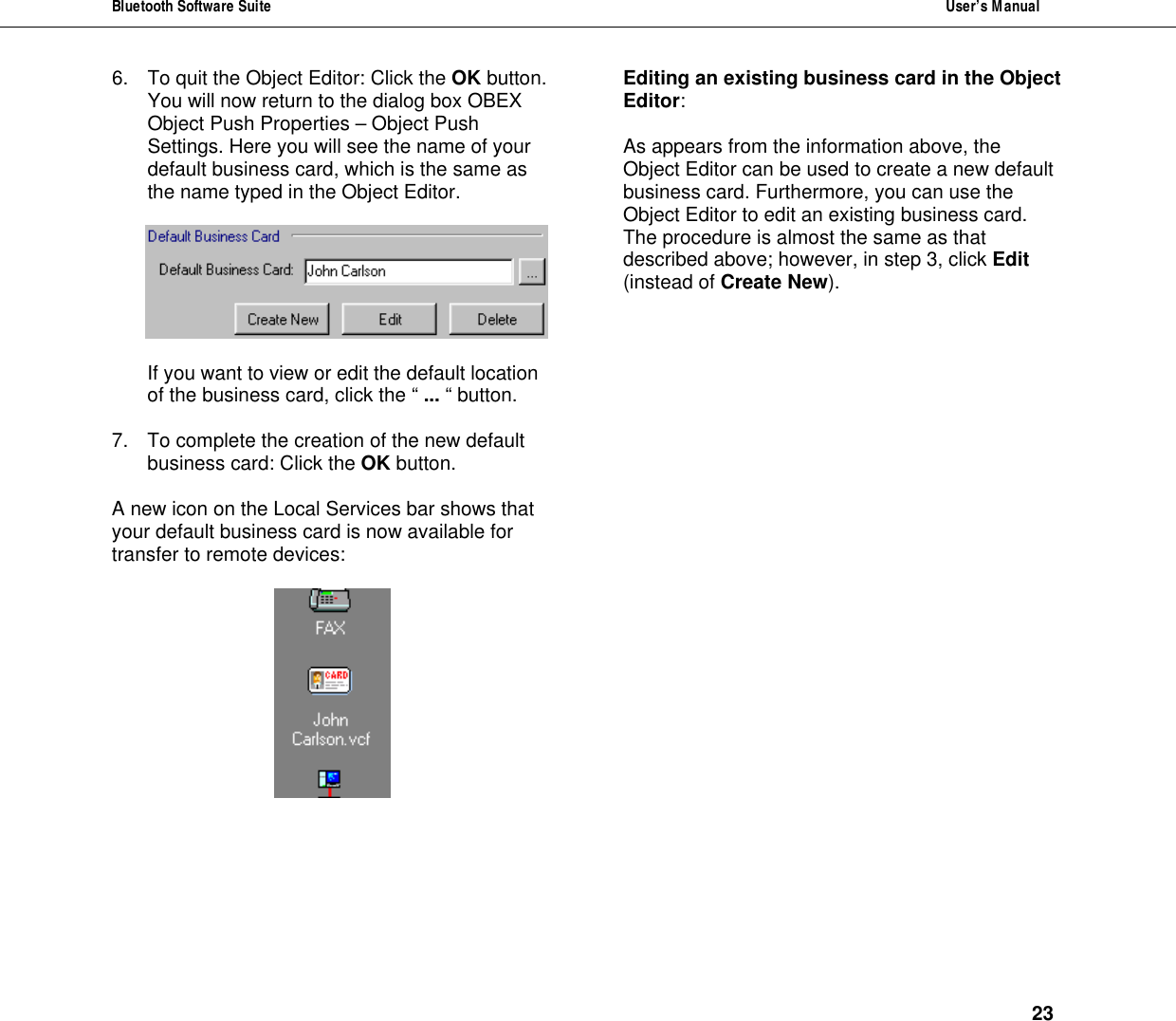 Bluetooth Software Suite  User&rsquo;s Manual      23 6. To quit the Object Editor: Click the OK button. You will now return to the dialog box OBEX Object Push Properties &ndash; Object Push Settings. Here you will see the name of your default business card, which is the same as the name typed in the Object Editor.    If you want to view or edit the default location of the business card, click the &ldquo; ... &ldquo; button.  7. To complete the creation of the new default business card: Click the OK button.  A new icon on the Local Services bar shows that your default business card is now available for transfer to remote devices:   Editing an existing business card in the Object  Editor:  As appears from the information above, the Object Editor can be used to create a new default business card. Furthermore, you can use the Object Editor to edit an existing business card. The procedure is almost the same as that described above; however, in step 3, click Edit (instead of Create New). 